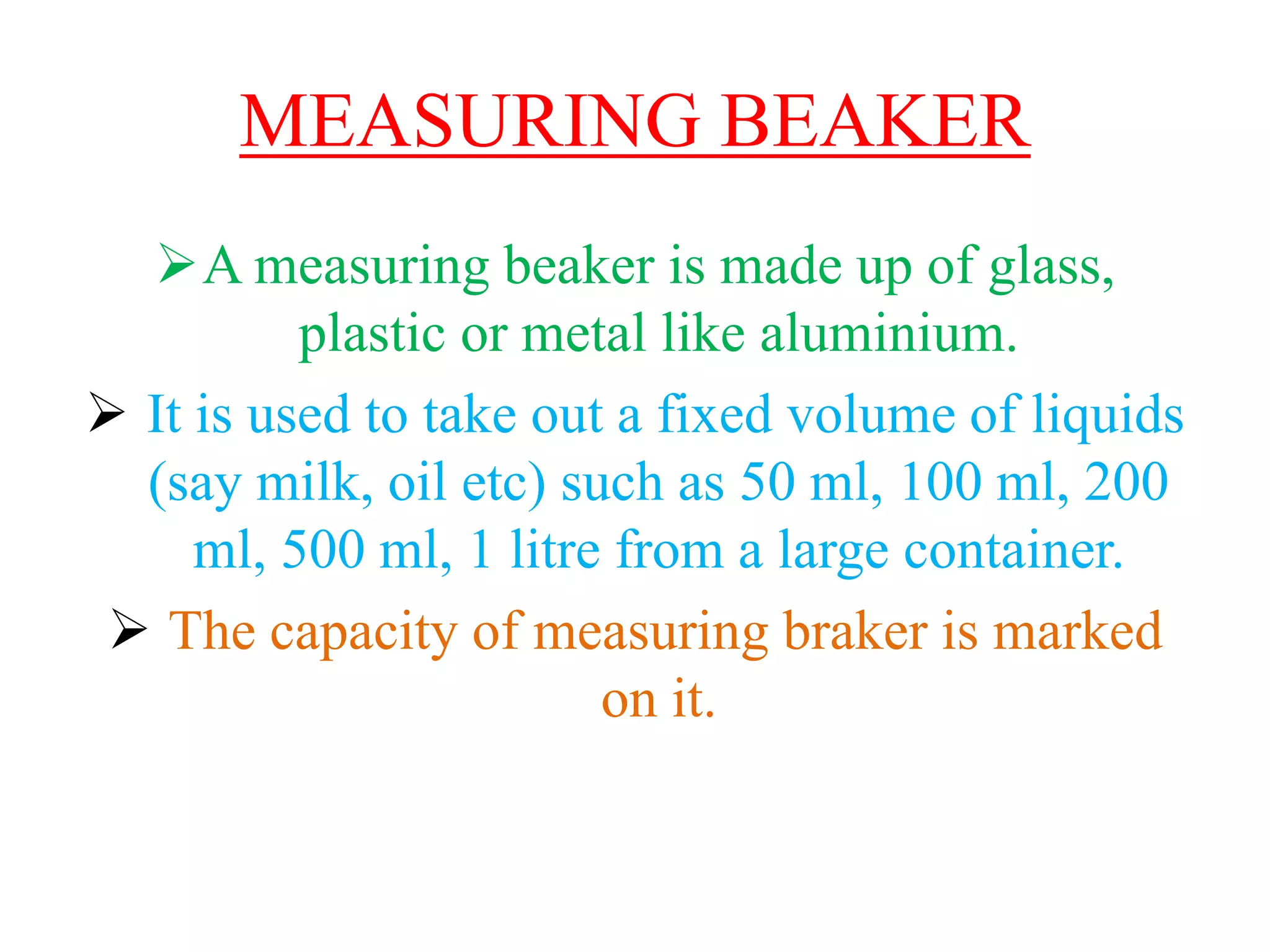 MEASURING BEAKER
A measuring beaker is made up of glass,
plastic or metal like aluminium.
 It is used to take out a fixed volume of liquids
(say milk, oil etc) such as 50 ml, 100 ml, 200
ml, 500 ml, 1 litre from a large container.
 The capacity of measuring braker is marked
on it.
 