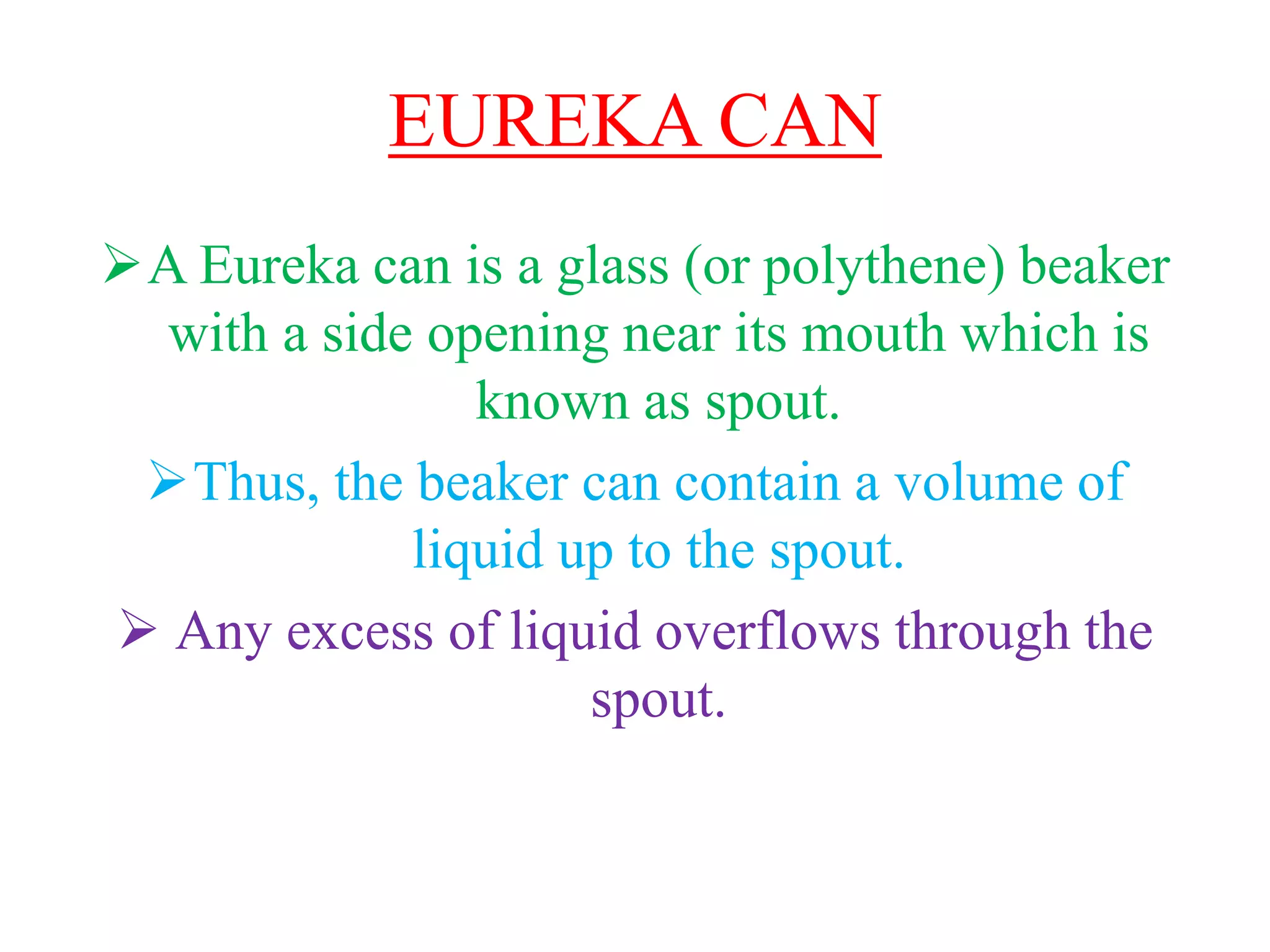 EUREKA CAN
A Eureka can is a glass (or polythene) beaker
with a side opening near its mouth which is
known as spout.
Thus, the beaker can contain a volume of
liquid up to the spout.
 Any excess of liquid overflows through the
spout.
 