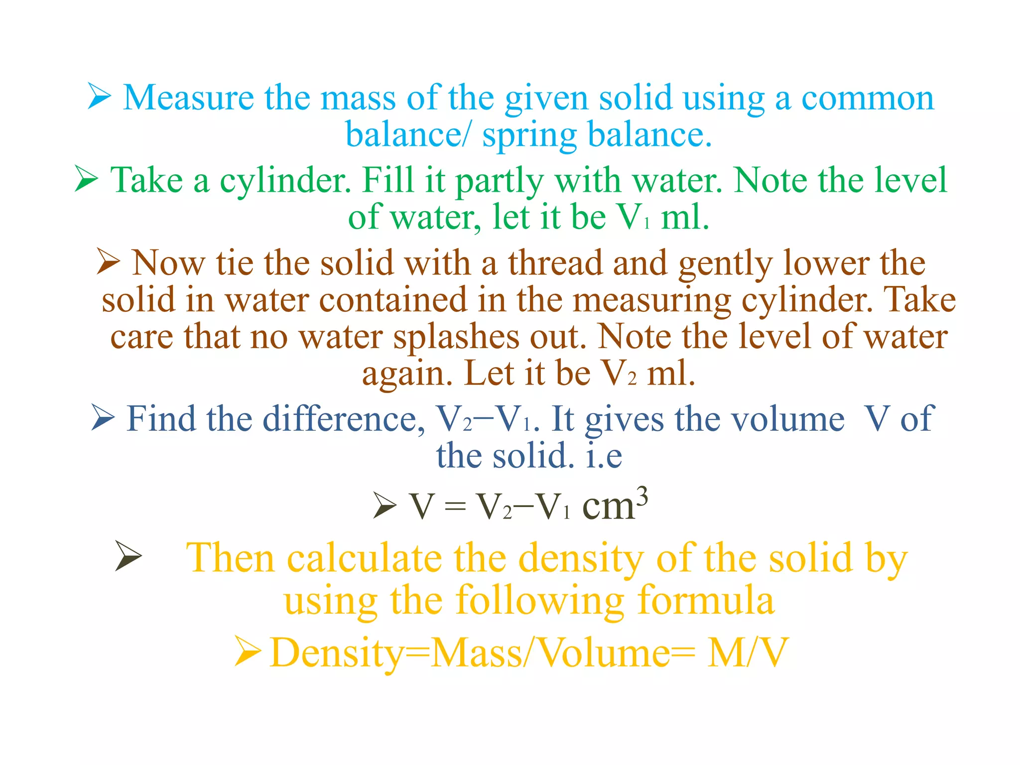  Measure the mass of the given solid using a common
balance/ spring balance.
 Take a cylinder. Fill it partly with water. Note the level
of water, let it be V1 ml.
 Now tie the solid with a thread and gently lower the
solid in water contained in the measuring cylinder. Take
care that no water splashes out. Note the level of water
again. Let it be V2 ml.
 Find the difference, V2−V1. It gives the volume V of
the solid. i.e
 V = V2−V1 cm3
 Then calculate the density of the solid by
using the following formula
Density=Mass/Volume= M/V
 