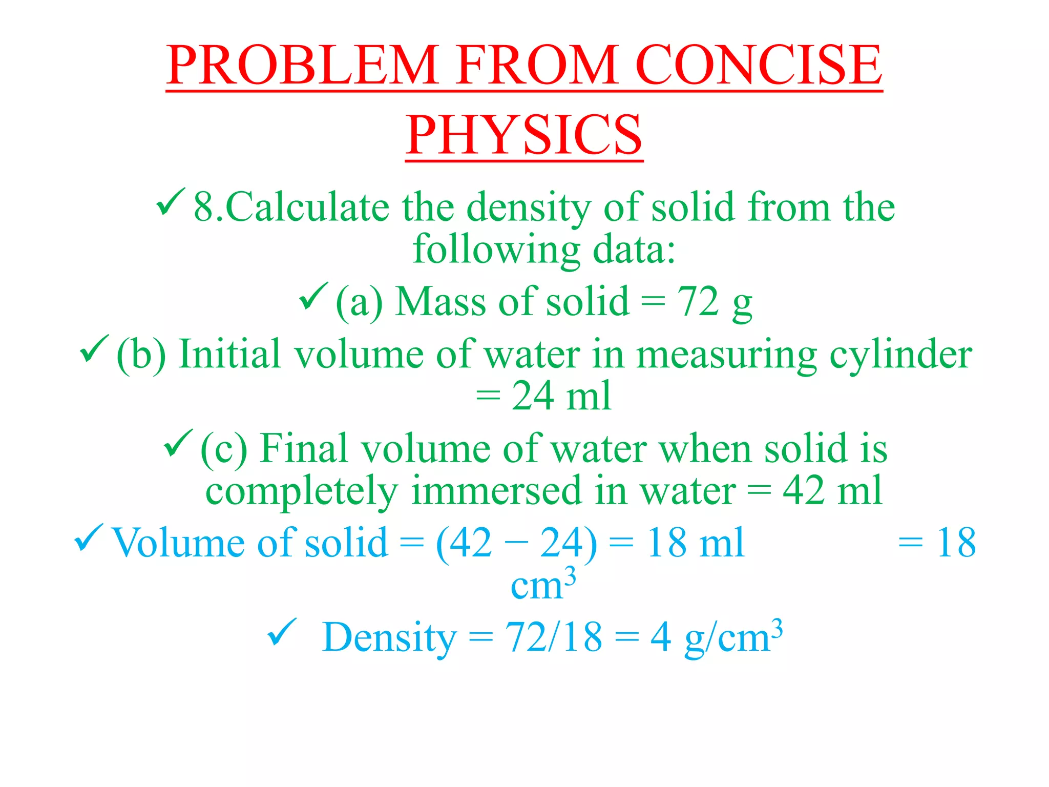 PROBLEM FROM CONCISE
PHYSICS
8.Calculate the density of solid from the
following data:
(a) Mass of solid = 72 g
(b) Initial volume of water in measuring cylinder
= 24 ml
(c) Final volume of water when solid is
completely immersed in water = 42 ml
Volume of solid = (42 − 24) = 18 ml = 18
cm3
 Density = 72/18 = 4 g/cm3
 