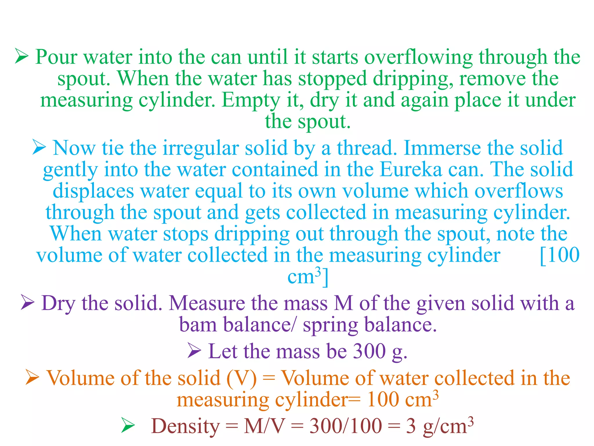  Pour water into the can until it starts overflowing through the
spout. When the water has stopped dripping, remove the
measuring cylinder. Empty it, dry it and again place it under
the spout.
 Now tie the irregular solid by a thread. Immerse the solid
gently into the water contained in the Eureka can. The solid
displaces water equal to its own volume which overflows
through the spout and gets collected in measuring cylinder.
When water stops dripping out through the spout, note the
volume of water collected in the measuring cylinder [100
cm3]
 Dry the solid. Measure the mass M of the given solid with a
bam balance/ spring balance.
 Let the mass be 300 g.
 Volume of the solid (V) = Volume of water collected in the
measuring cylinder= 100 cm3
 Density = M/V = 300/100 = 3 g/cm3
 