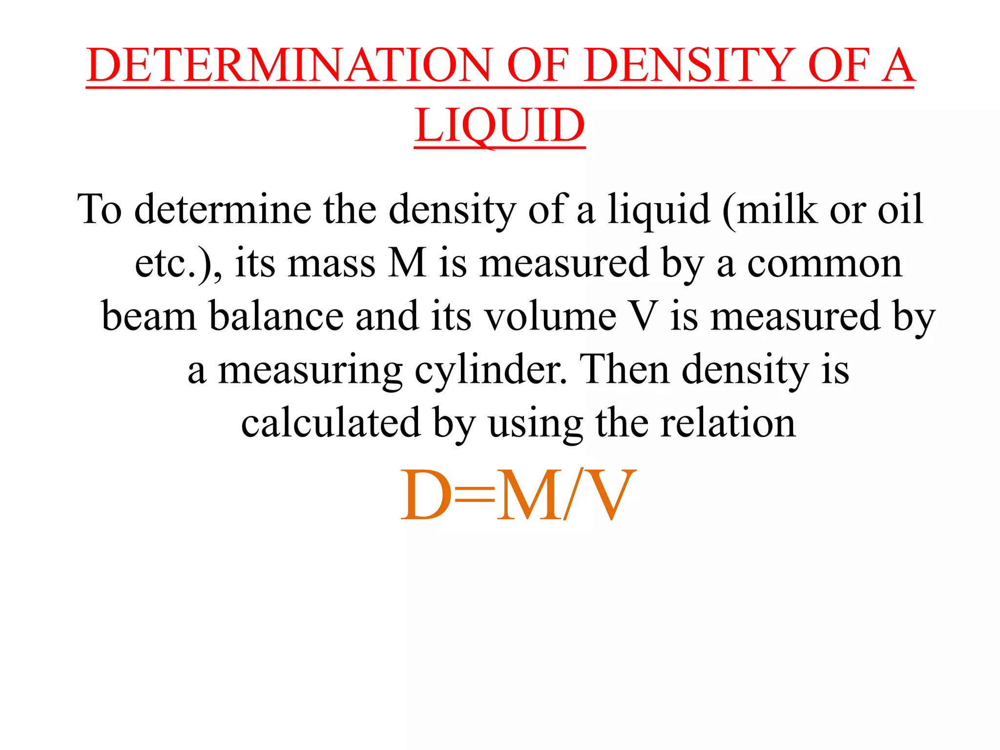 DETERMINATION OF DENSITY OF A
LIQUID
To determine the density of a liquid (milk or oil
etc.), its mass M is measured by a common
beam balance and its volume V is measured by
a measuring cylinder. Then density is
calculated by using the relation
D=M/V
 