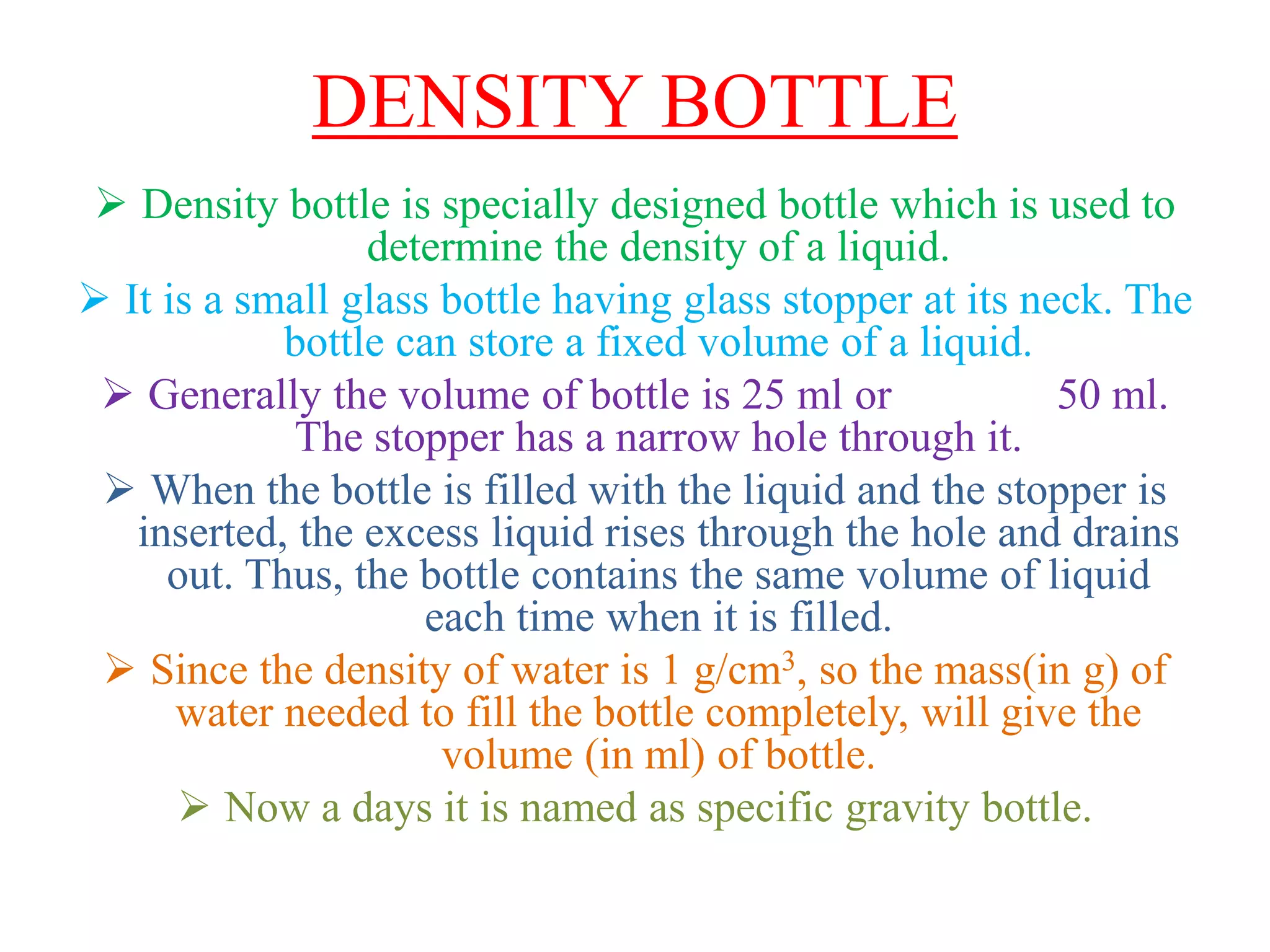 DENSITY BOTTLE
 Density bottle is specially designed bottle which is used to
determine the density of a liquid.
 It is a small glass bottle having glass stopper at its neck. The
bottle can store a fixed volume of a liquid.
 Generally the volume of bottle is 25 ml or 50 ml.
The stopper has a narrow hole through it.
 When the bottle is filled with the liquid and the stopper is
inserted, the excess liquid rises through the hole and drains
out. Thus, the bottle contains the same volume of liquid
each time when it is filled.
 Since the density of water is 1 g/cm3, so the mass(in g) of
water needed to fill the bottle completely, will give the
volume (in ml) of bottle.
 Now a days it is named as specific gravity bottle.
 