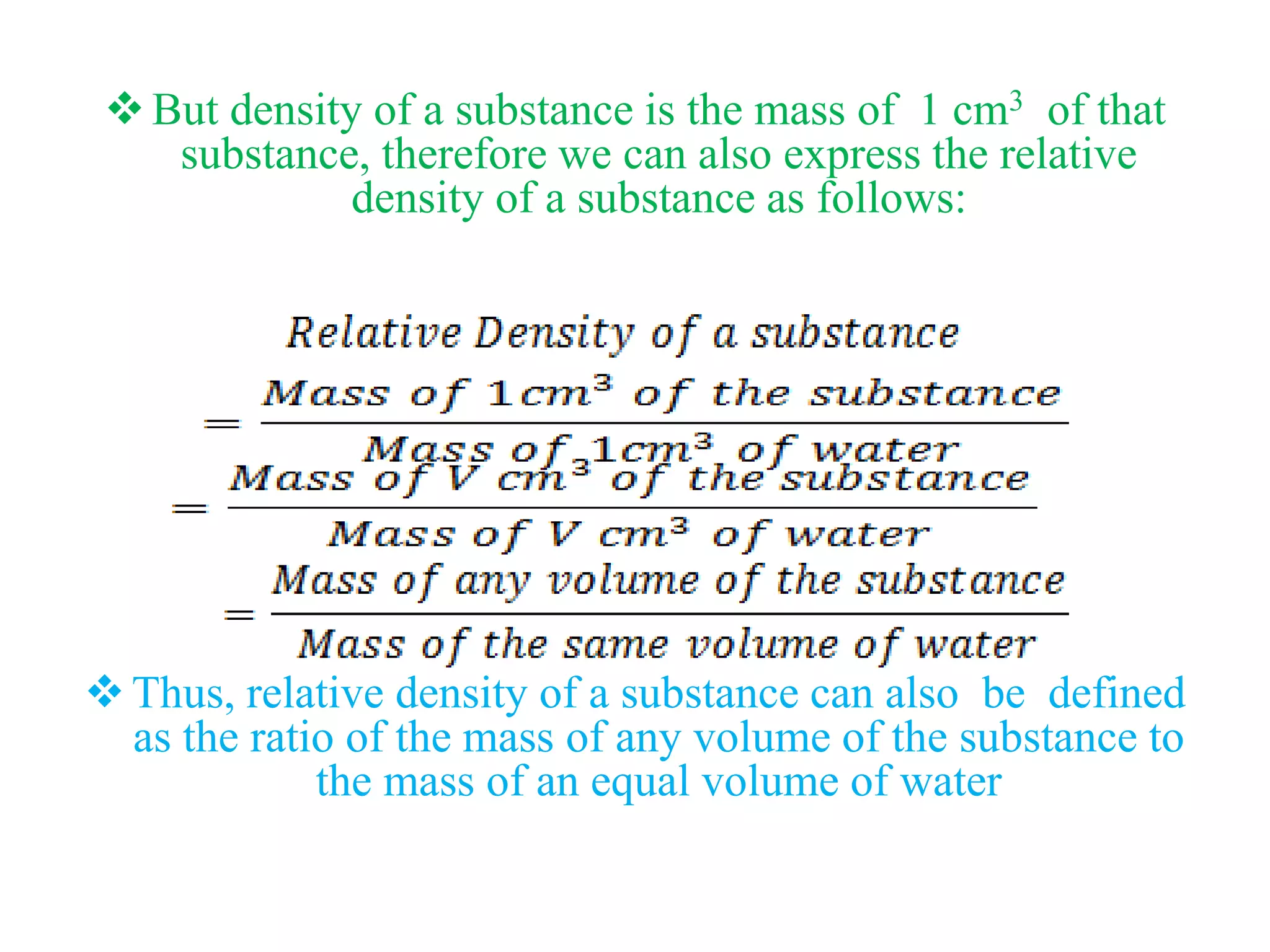 But density of a substance is the mass of 1 cm3 of that
substance, therefore we can also express the relative
density of a substance as follows:
Thus, relative density of a substance can also be defined
as the ratio of the mass of any volume of the substance to
the mass of an equal volume of water
 
