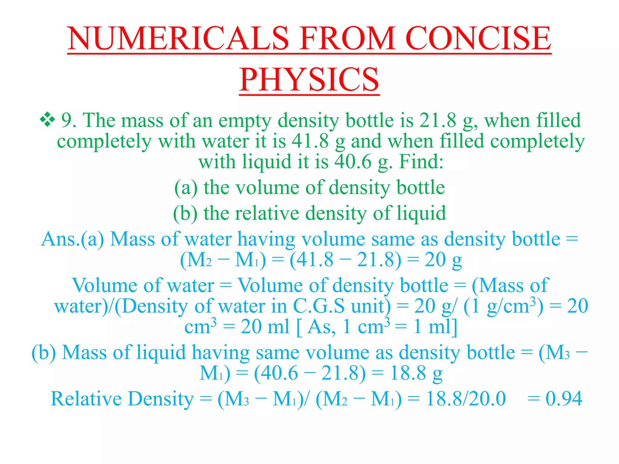 NUMERICALS FROM CONCISE
PHYSICS
 9. The mass of an empty density bottle is 21.8 g, when filled
completely with water it is 41.8 g and when filled completely
with liquid it is 40.6 g. Find:
(a) the volume of density bottle
(b) the relative density of liquid
Ans.(a) Mass of water having volume same as density bottle =
(M2 − M1) = (41.8 − 21.8) = 20 g
Volume of water = Volume of density bottle = (Mass of
water)/(Density of water in C.G.S unit) = 20 g/ (1 g/cm3) = 20
cm3 = 20 ml [ As, 1 cm3 = 1 ml]
(b) Mass of liquid having same volume as density bottle = (M3 −
M1) = (40.6 − 21.8) = 18.8 g
Relative Density = (M3 − M1)/ (M2 − M1) = 18.8/20.0 = 0.94
 