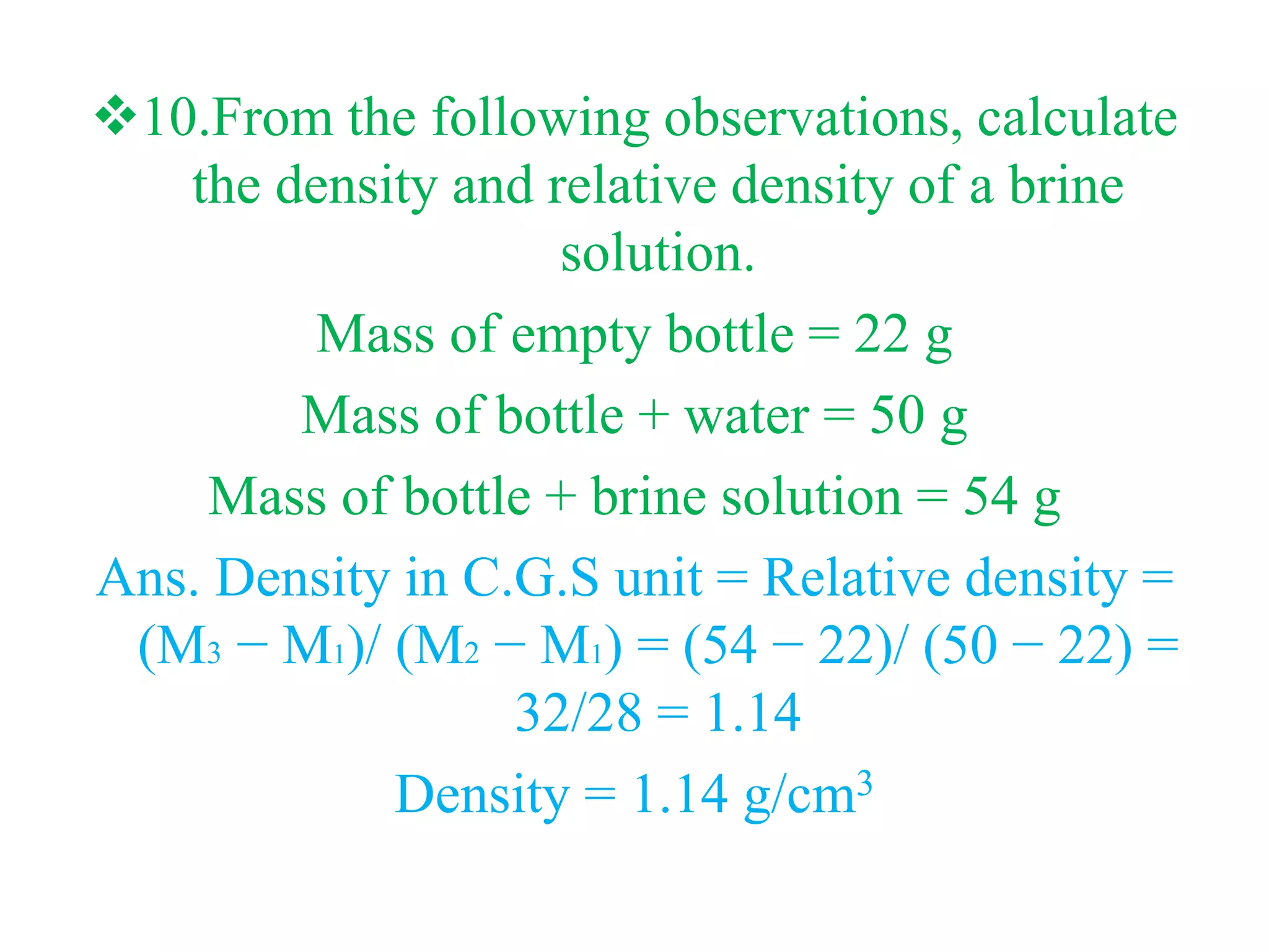 10.From the following observations, calculate
the density and relative density of a brine
solution.
Mass of empty bottle = 22 g
Mass of bottle + water = 50 g
Mass of bottle + brine solution = 54 g
Ans. Density in C.G.S unit = Relative density =
(M3 − M1)/ (M2 − M1) = (54 − 22)/ (50 − 22) =
32/28 = 1.14
Density = 1.14 g/cm3
 