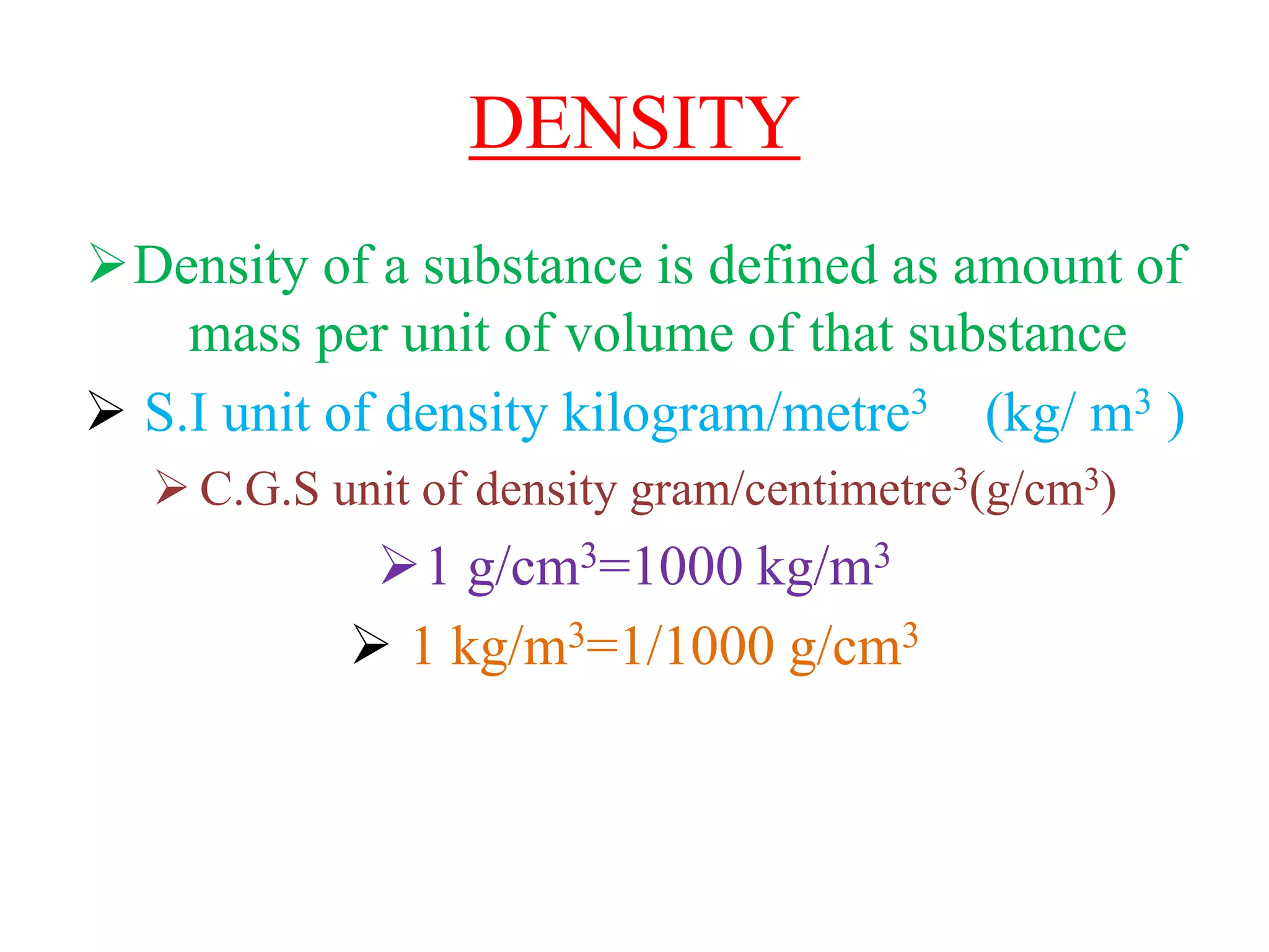 DENSITY
Density of a substance is defined as amount of
mass per unit of volume of that substance
 S.I unit of density kilogram/metre3 (kg/ m3 )
 C.G.S unit of density gram/centimetre3(g/cm3)
1 g/cm3=1000 kg/m3
 1 kg/m3=1/1000 g/cm3
 