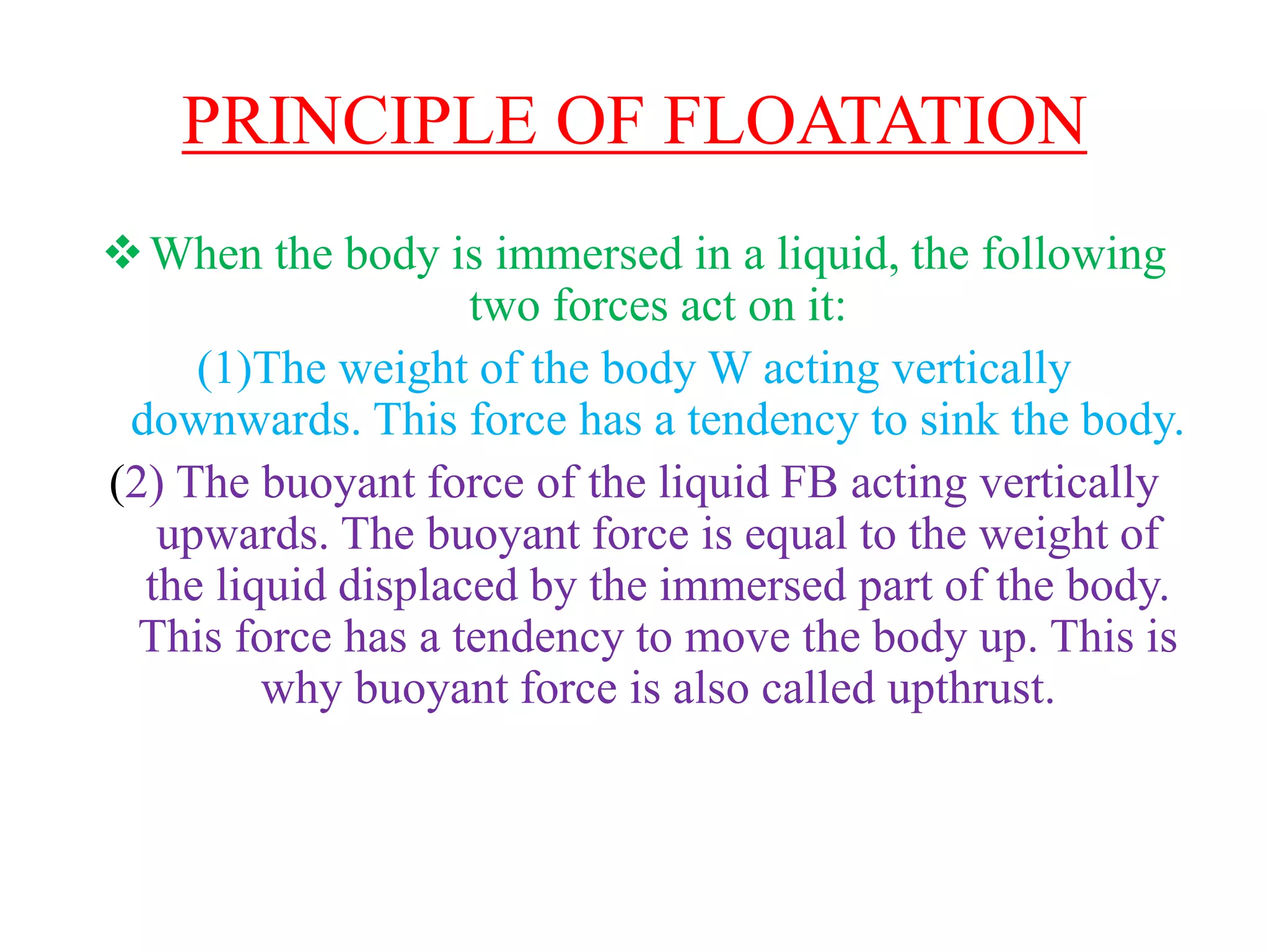 PRINCIPLE OF FLOATATION
When the body is immersed in a liquid, the following
two forces act on it:
(1)The weight of the body W acting vertically
downwards. This force has a tendency to sink the body.
(2) The buoyant force of the liquid FB acting vertically
upwards. The buoyant force is equal to the weight of
the liquid displaced by the immersed part of the body.
This force has a tendency to move the body up. This is
why buoyant force is also called upthrust.
 