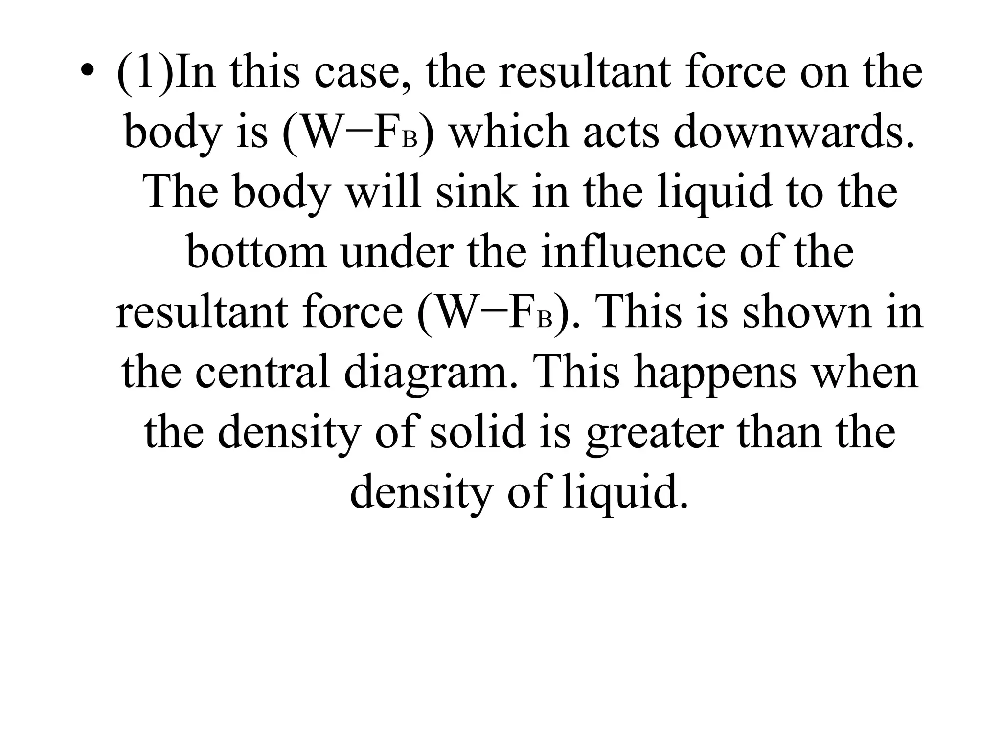 • (1)In this case, the resultant force on the
body is (W−FB) which acts downwards.
The body will sink in the liquid to the
bottom under the influence of the
resultant force (W−FB). This is shown in
the central diagram. This happens when
the density of solid is greater than the
density of liquid.
 