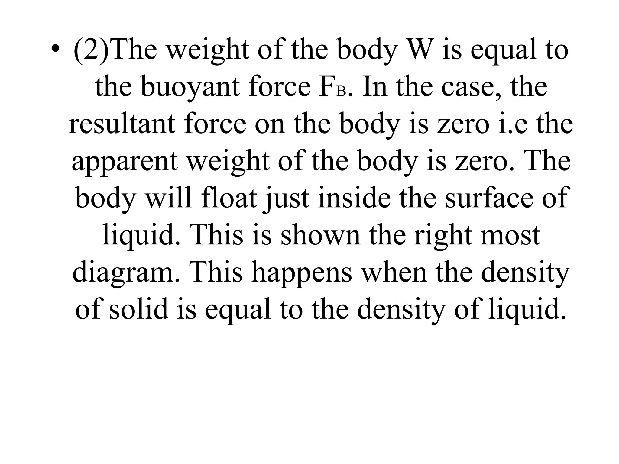 • (2)The weight of the body W is equal to
the buoyant force FB. In the case, the
resultant force on the body is zero i.e the
apparent weight of the body is zero. The
body will float just inside the surface of
liquid. This is shown the right most
diagram. This happens when the density
of solid is equal to the density of liquid.
 