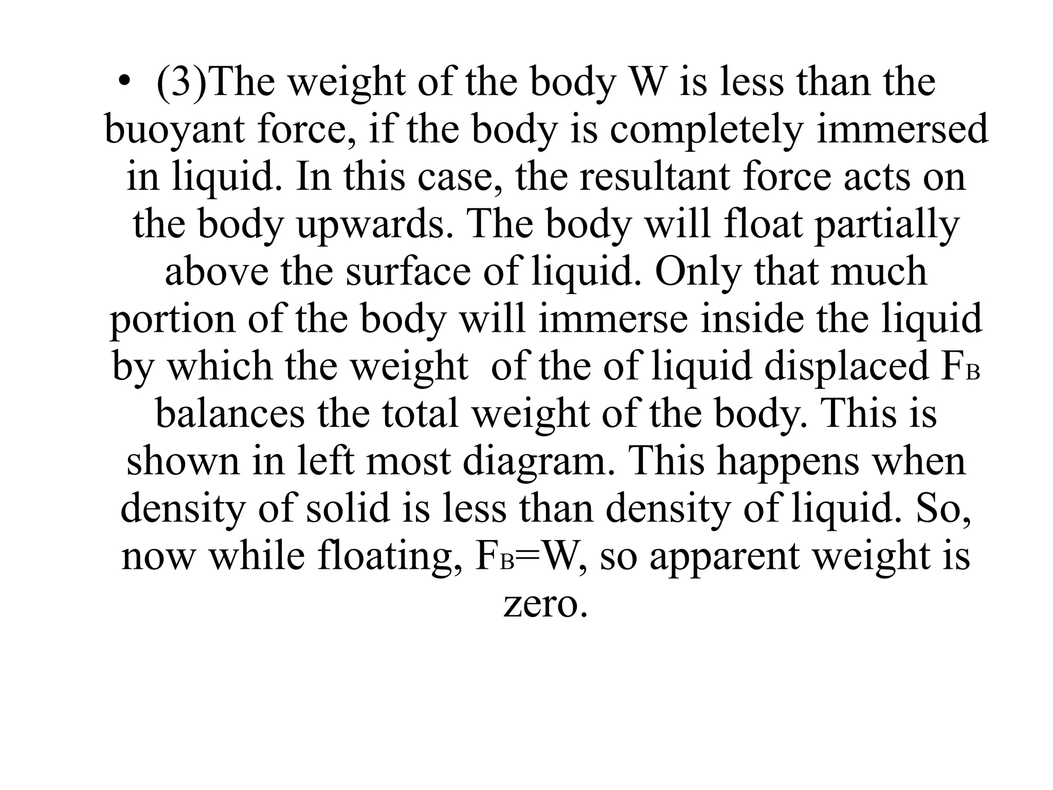 • (3)The weight of the body W is less than the
buoyant force, if the body is completely immersed
in liquid. In this case, the resultant force acts on
the body upwards. The body will float partially
above the surface of liquid. Only that much
portion of the body will immerse inside the liquid
by which the weight of the of liquid displaced FB
balances the total weight of the body. This is
shown in left most diagram. This happens when
density of solid is less than density of liquid. So,
now while floating, FB=W, so apparent weight is
zero.
 