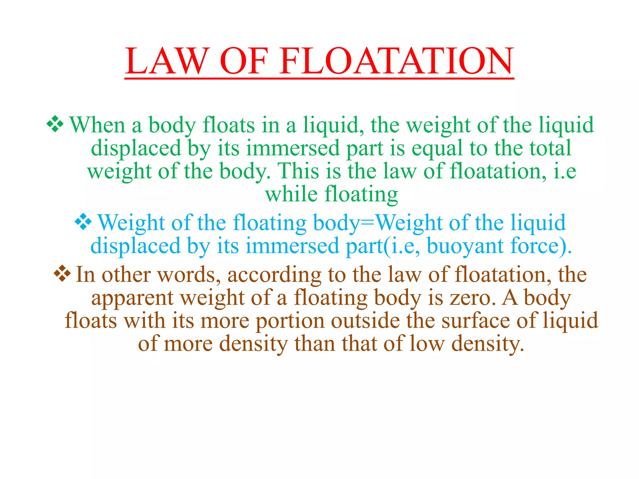 LAW OF FLOATATION
When a body floats in a liquid, the weight of the liquid
displaced by its immersed part is equal to the total
weight of the body. This is the law of floatation, i.e
while floating
Weight of the floating body=Weight of the liquid
displaced by its immersed part(i.e, buoyant force).
In other words, according to the law of floatation, the
apparent weight of a floating body is zero. A body
floats with its more portion outside the surface of liquid
of more density than that of low density.
 