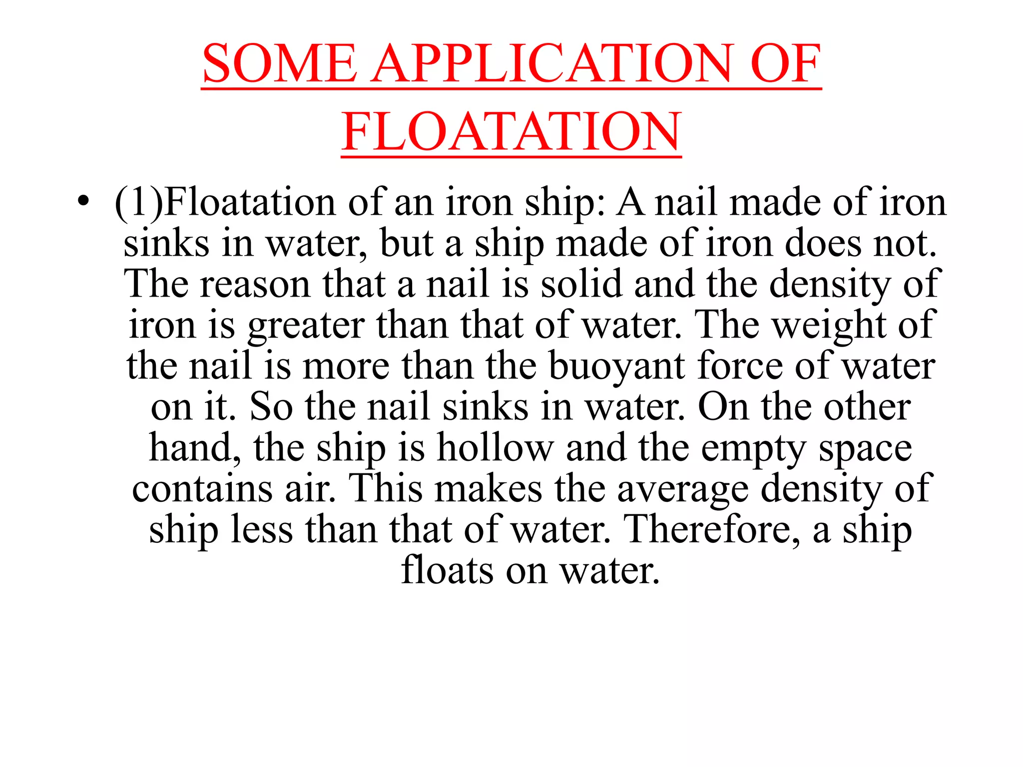 SOME APPLICATION OF
FLOATATION
• (1)Floatation of an iron ship: A nail made of iron
sinks in water, but a ship made of iron does not.
The reason that a nail is solid and the density of
iron is greater than that of water. The weight of
the nail is more than the buoyant force of water
on it. So the nail sinks in water. On the other
hand, the ship is hollow and the empty space
contains air. This makes the average density of
ship less than that of water. Therefore, a ship
floats on water.
 