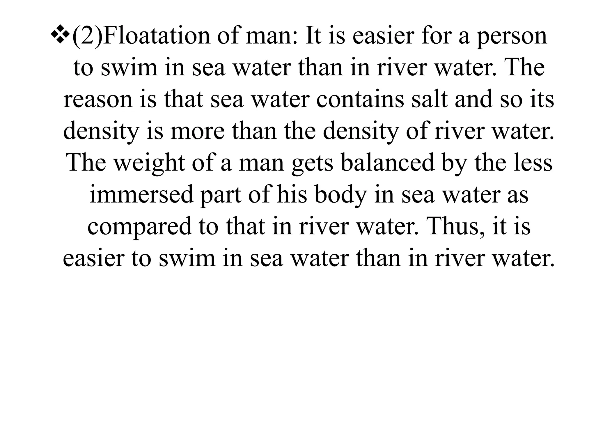 (2)Floatation of man: It is easier for a person
to swim in sea water than in river water. The
reason is that sea water contains salt and so its
density is more than the density of river water.
The weight of a man gets balanced by the less
immersed part of his body in sea water as
compared to that in river water. Thus, it is
easier to swim in sea water than in river water.
 