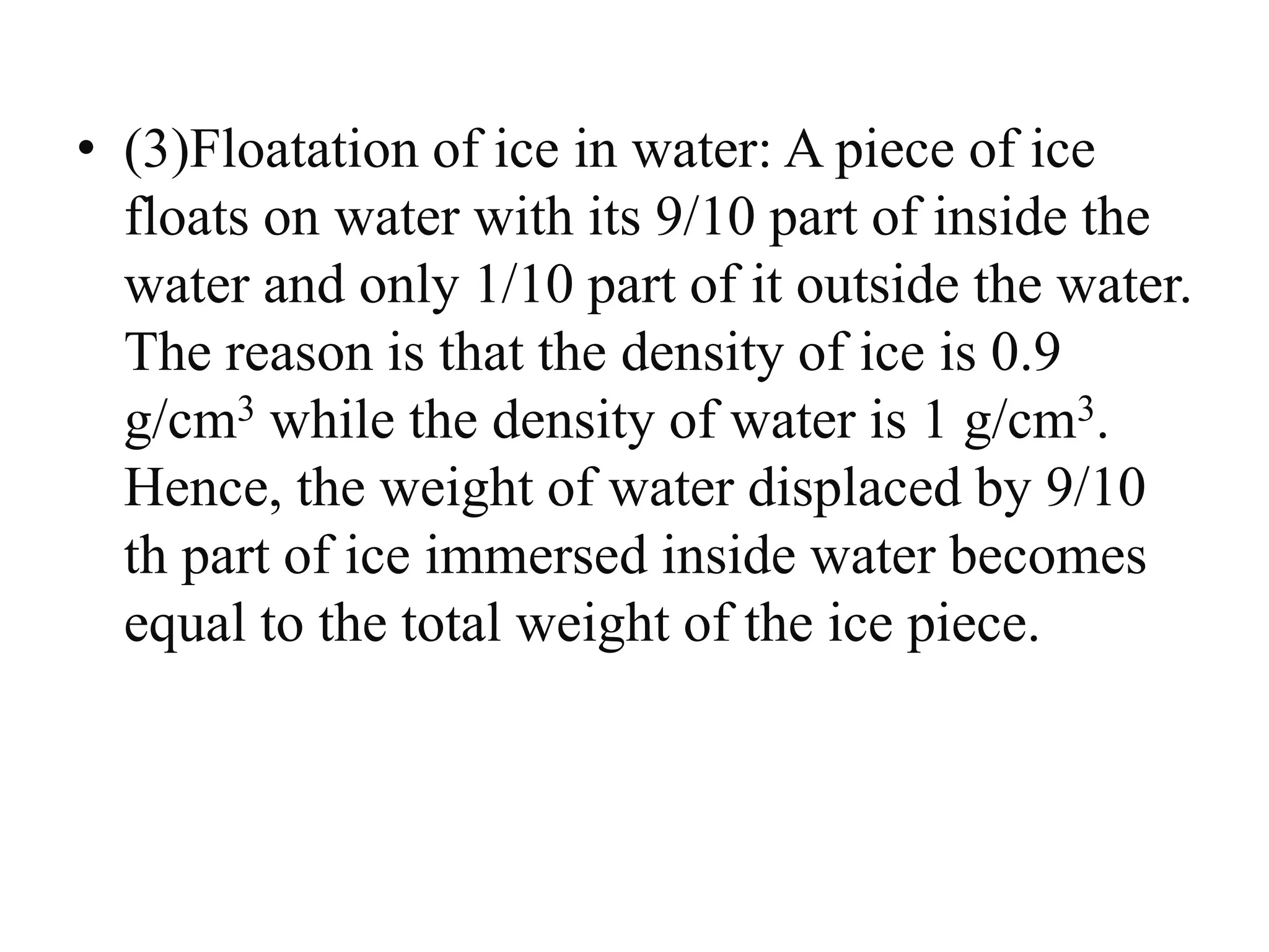 • (3)Floatation of ice in water: A piece of ice
floats on water with its 9/10 part of inside the
water and only 1/10 part of it outside the water.
The reason is that the density of ice is 0.9
g/cm3 while the density of water is 1 g/cm3.
Hence, the weight of water displaced by 9/10
th part of ice immersed inside water becomes
equal to the total weight of the ice piece.
 