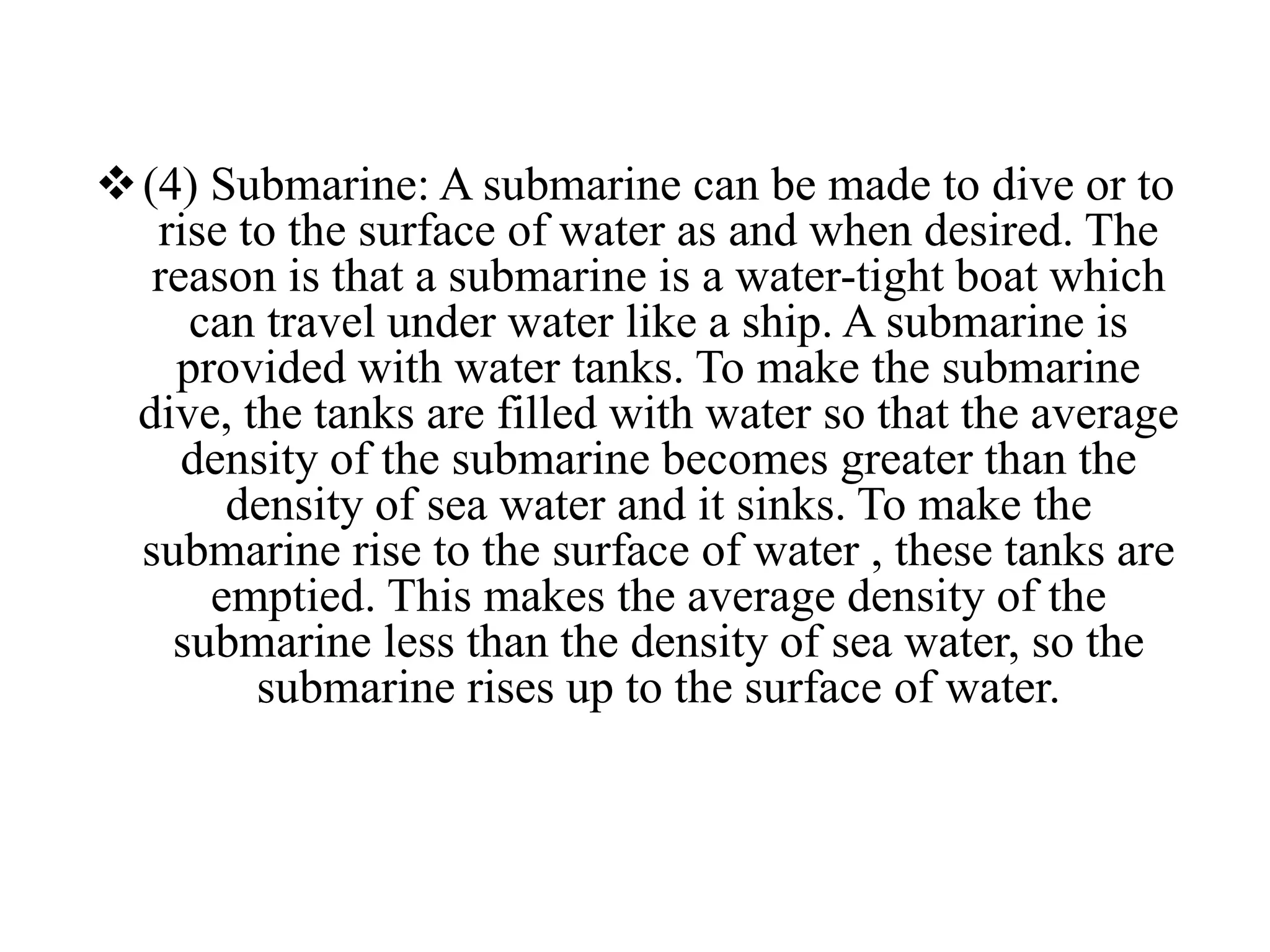 (4) Submarine: A submarine can be made to dive or to
rise to the surface of water as and when desired. The
reason is that a submarine is a water-tight boat which
can travel under water like a ship. A submarine is
provided with water tanks. To make the submarine
dive, the tanks are filled with water so that the average
density of the submarine becomes greater than the
density of sea water and it sinks. To make the
submarine rise to the surface of water , these tanks are
emptied. This makes the average density of the
submarine less than the density of sea water, so the
submarine rises up to the surface of water.
 