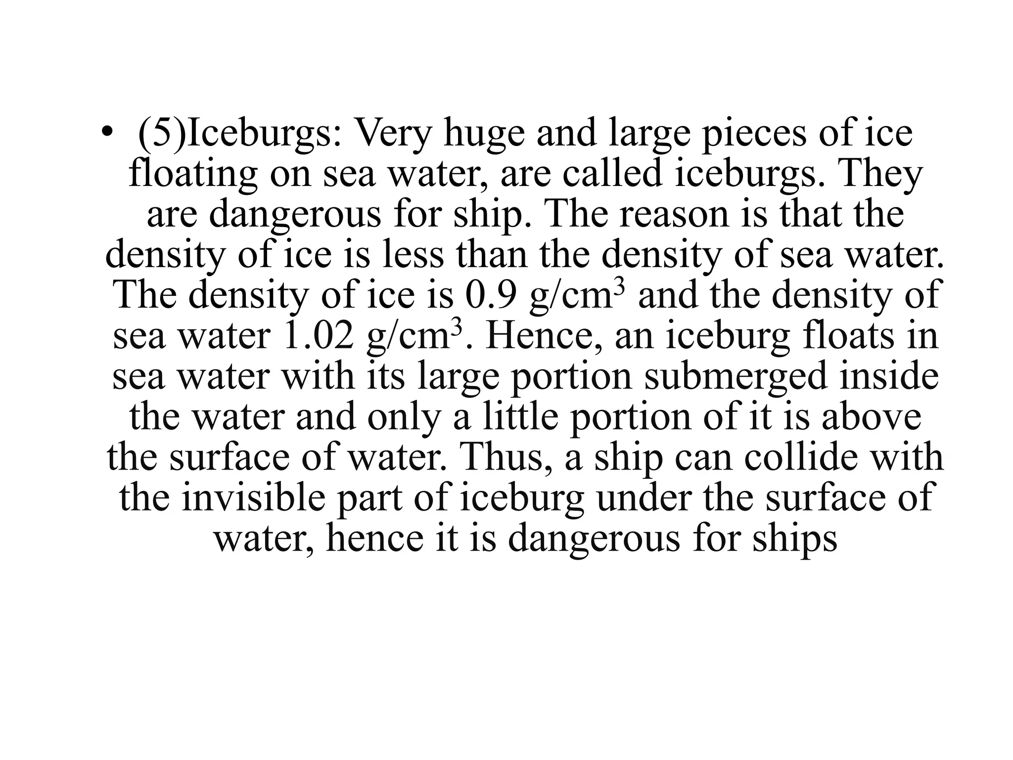 • (5)Iceburgs: Very huge and large pieces of ice
floating on sea water, are called iceburgs. They
are dangerous for ship. The reason is that the
density of ice is less than the density of sea water.
The density of ice is 0.9 g/cm3 and the density of
sea water 1.02 g/cm3. Hence, an iceburg floats in
sea water with its large portion submerged inside
the water and only a little portion of it is above
the surface of water. Thus, a ship can collide with
the invisible part of iceburg under the surface of
water, hence it is dangerous for ships
 