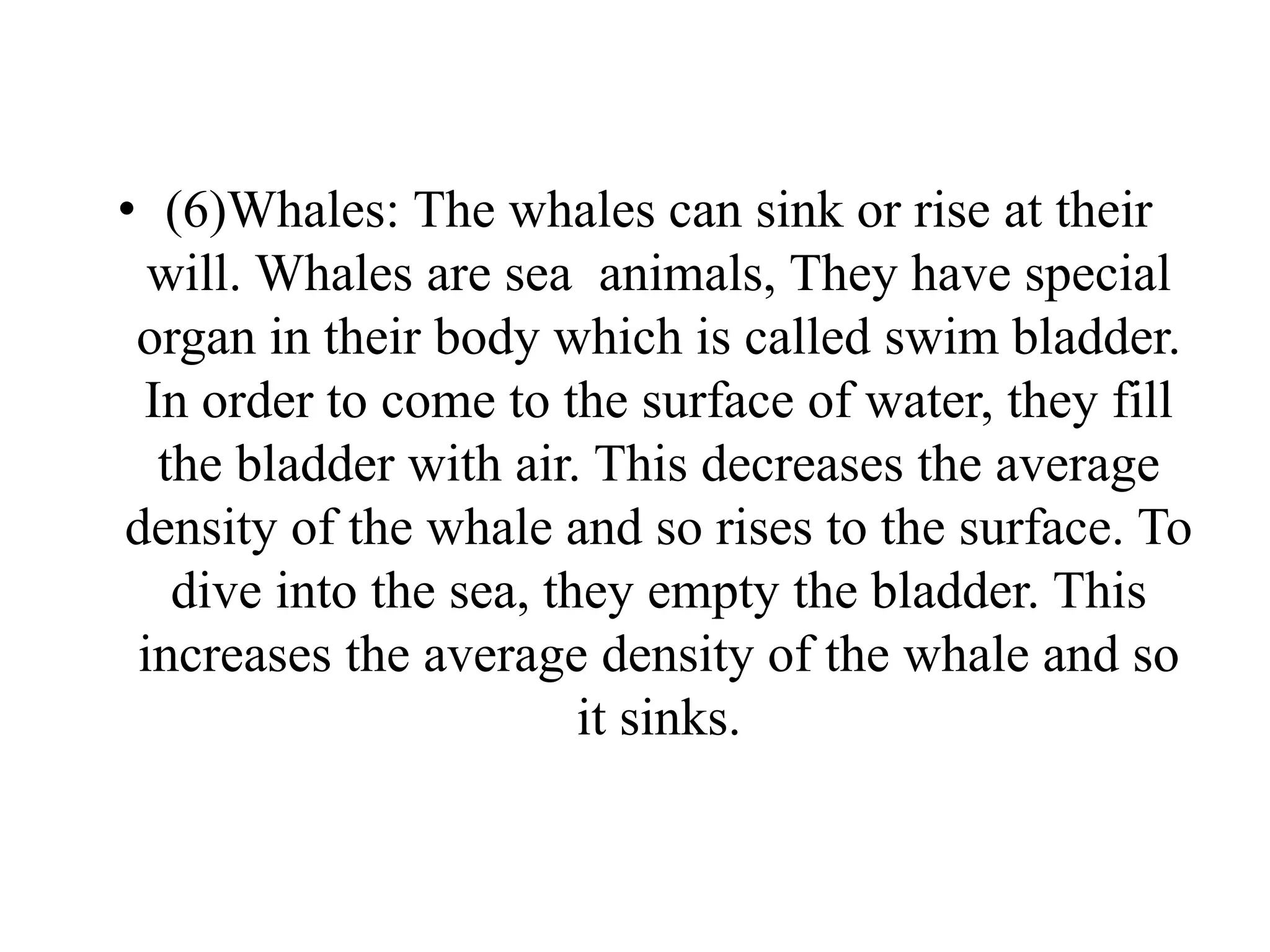 • (6)Whales: The whales can sink or rise at their
will. Whales are sea animals, They have special
organ in their body which is called swim bladder.
In order to come to the surface of water, they fill
the bladder with air. This decreases the average
density of the whale and so rises to the surface. To
dive into the sea, they empty the bladder. This
increases the average density of the whale and so
it sinks.
 