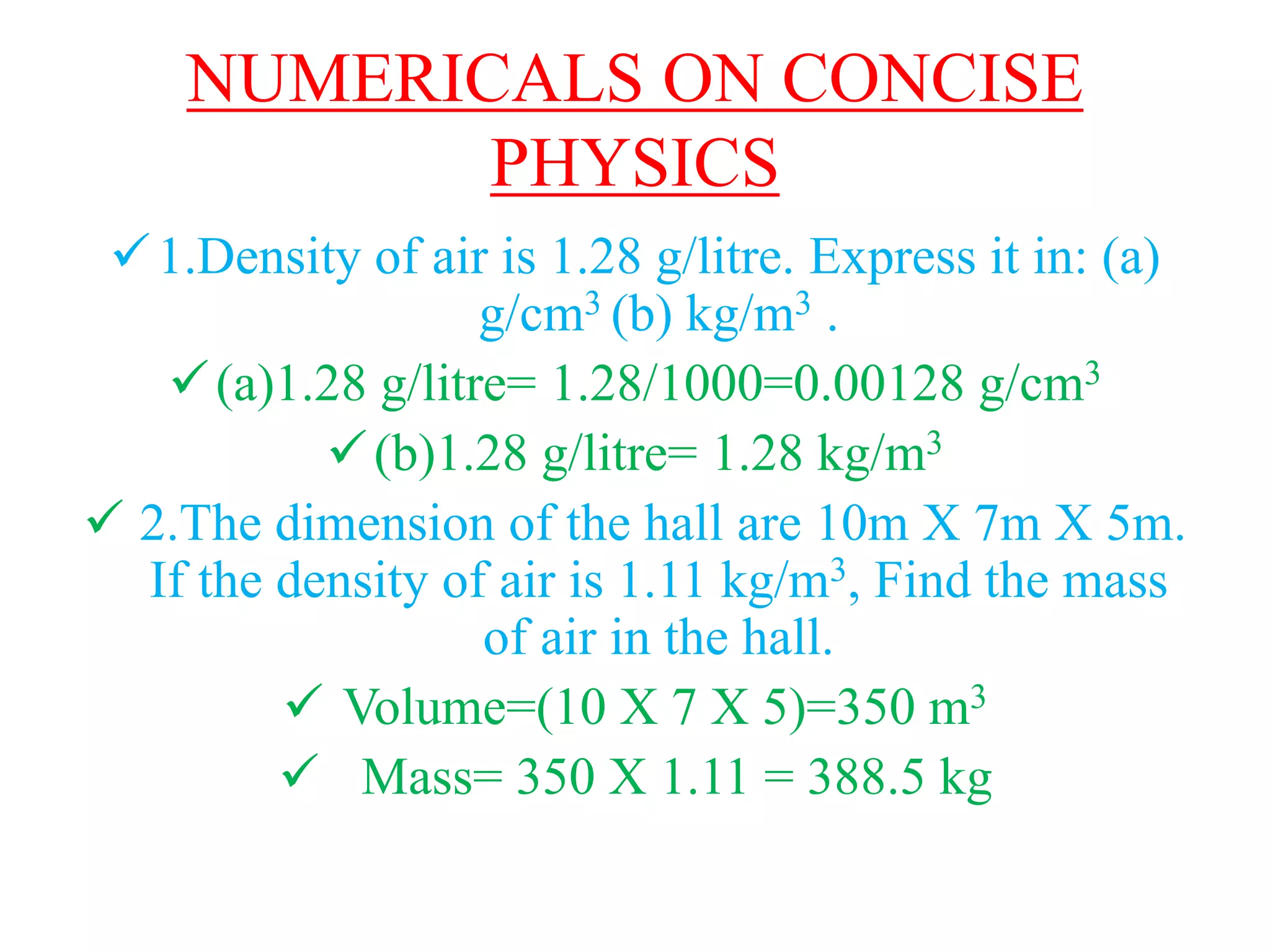 NUMERICALS ON CONCISE
PHYSICS
1.Density of air is 1.28 g/litre. Express it in: (a)
g/cm3 (b) kg/m3 .
(a)1.28 g/litre= 1.28/1000=0.00128 g/cm3
(b)1.28 g/litre= 1.28 kg/m3
 2.The dimension of the hall are 10m X 7m X 5m.
If the density of air is 1.11 kg/m3, Find the mass
of air in the hall.
 Volume=(10 X 7 X 5)=350 m3
 Mass= 350 X 1.11 = 388.5 kg
 