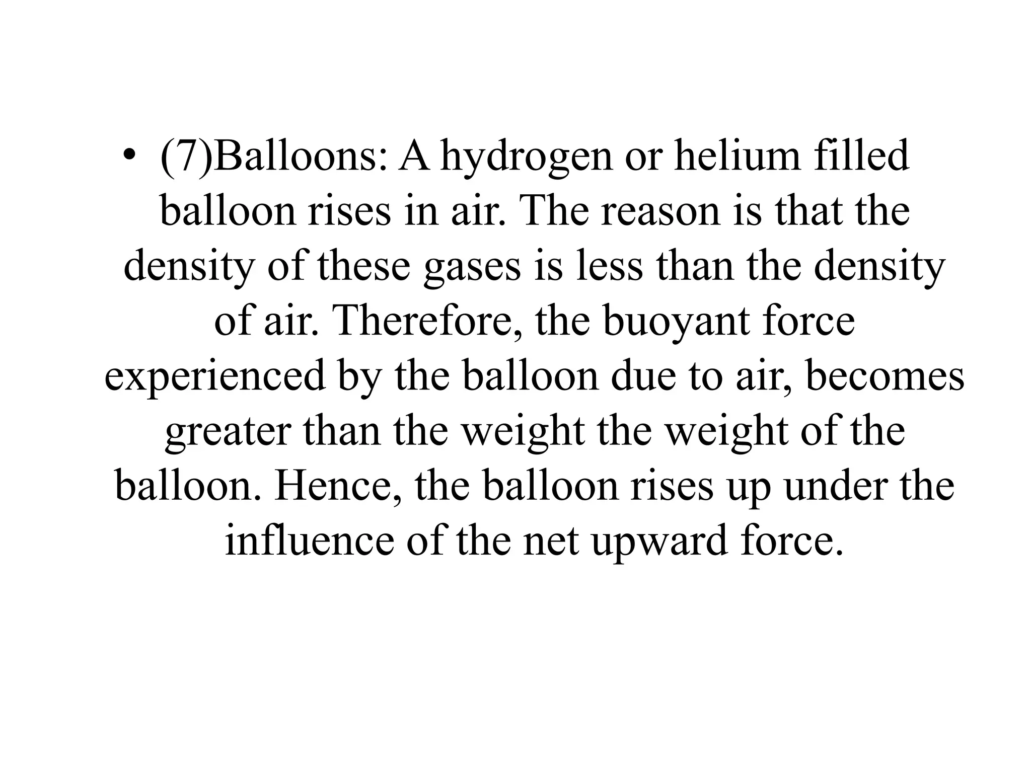 • (7)Balloons: A hydrogen or helium filled
balloon rises in air. The reason is that the
density of these gases is less than the density
of air. Therefore, the buoyant force
experienced by the balloon due to air, becomes
greater than the weight the weight of the
balloon. Hence, the balloon rises up under the
influence of the net upward force.
 