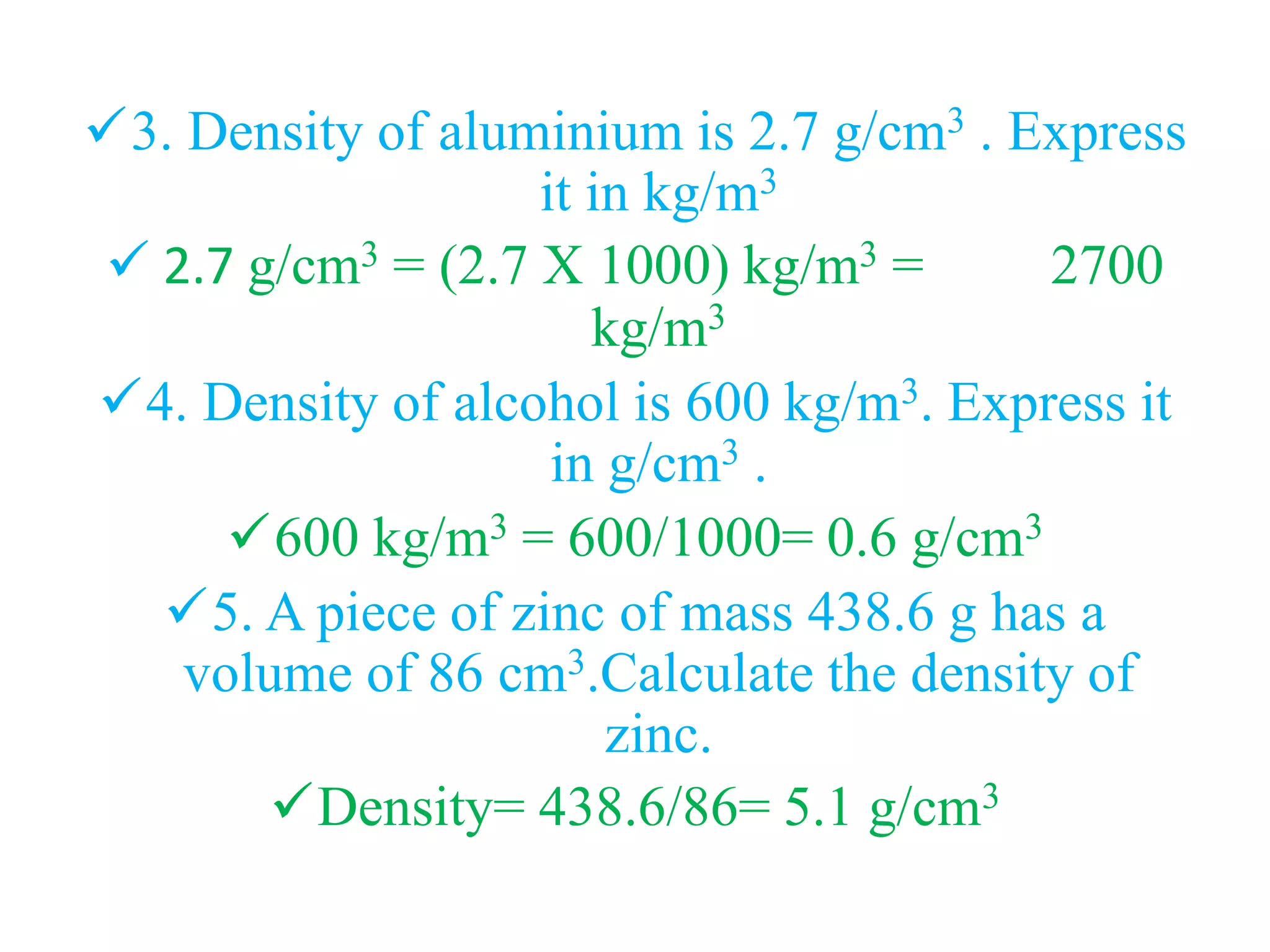 3. Density of aluminium is 2.7 g/cm3 . Express
it in kg/m3
 2.7 g/cm3 = (2.7 X 1000) kg/m3 = 2700
kg/m3
4. Density of alcohol is 600 kg/m3. Express it
in g/cm3 .
600 kg/m3 = 600/1000= 0.6 g/cm3
5. A piece of zinc of mass 438.6 g has a
volume of 86 cm3.Calculate the density of
zinc.
Density= 438.6/86= 5.1 g/cm3
 