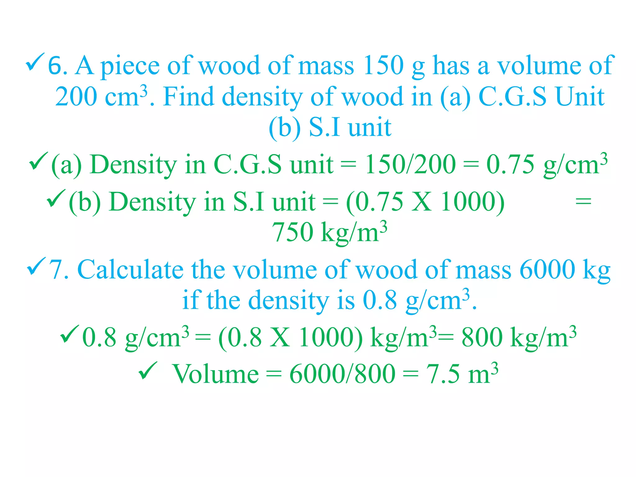 6. A piece of wood of mass 150 g has a volume of
200 cm3. Find density of wood in (a) C.G.S Unit
(b) S.I unit
(a) Density in C.G.S unit = 150/200 = 0.75 g/cm3
(b) Density in S.I unit = (0.75 X 1000) =
750 kg/m3
7. Calculate the volume of wood of mass 6000 kg
if the density is 0.8 g/cm3.
0.8 g/cm3 = (0.8 X 1000) kg/m3= 800 kg/m3
 Volume = 6000/800 = 7.5 m3
 