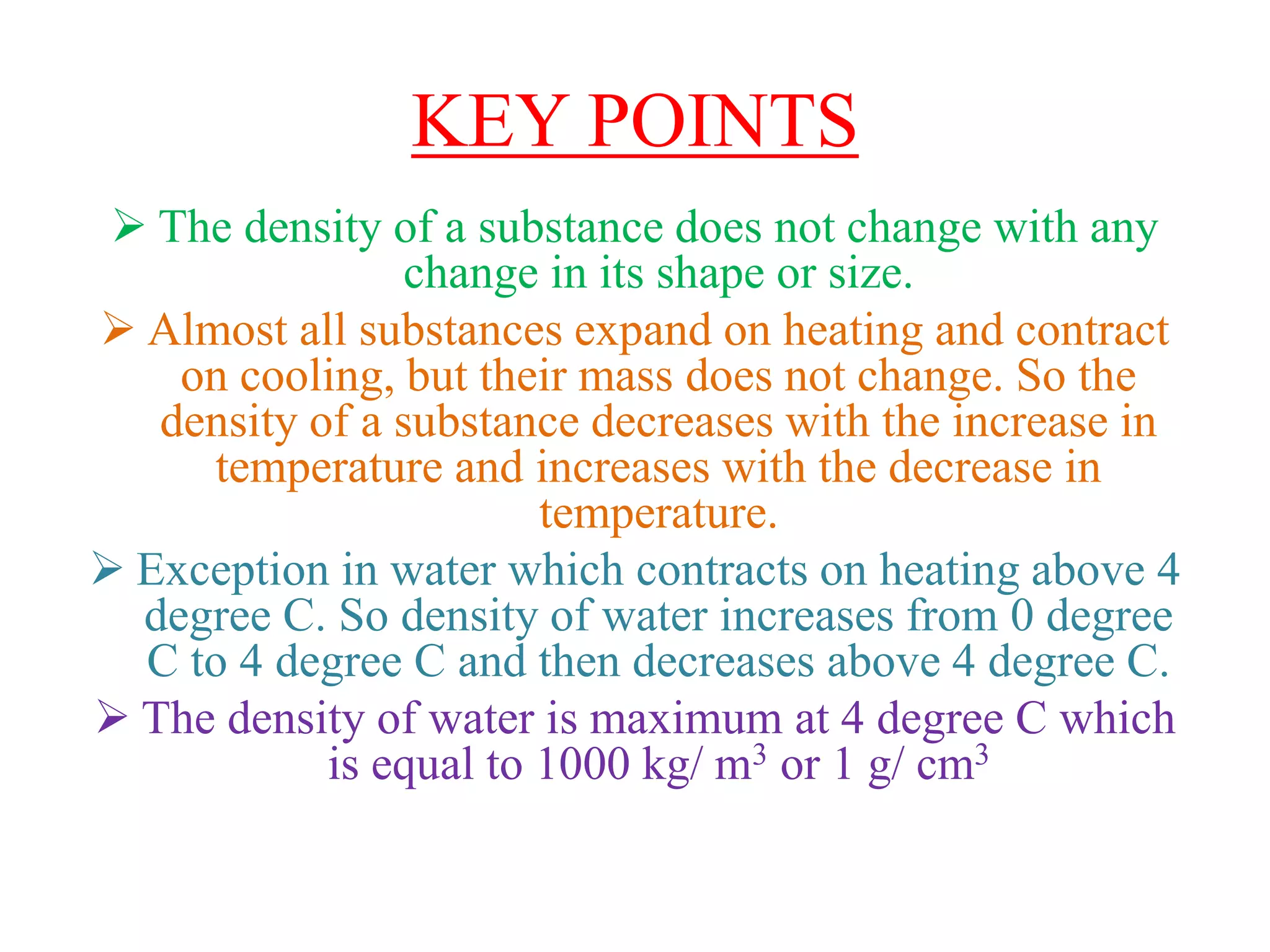 KEY POINTS
 The density of a substance does not change with any
change in its shape or size.
 Almost all substances expand on heating and contract
on cooling, but their mass does not change. So the
density of a substance decreases with the increase in
temperature and increases with the decrease in
temperature.
 Exception in water which contracts on heating above 4
degree C. So density of water increases from 0 degree
C to 4 degree C and then decreases above 4 degree C.
 The density of water is maximum at 4 degree C which
is equal to 1000 kg/ m3 or 1 g/ cm3
 
