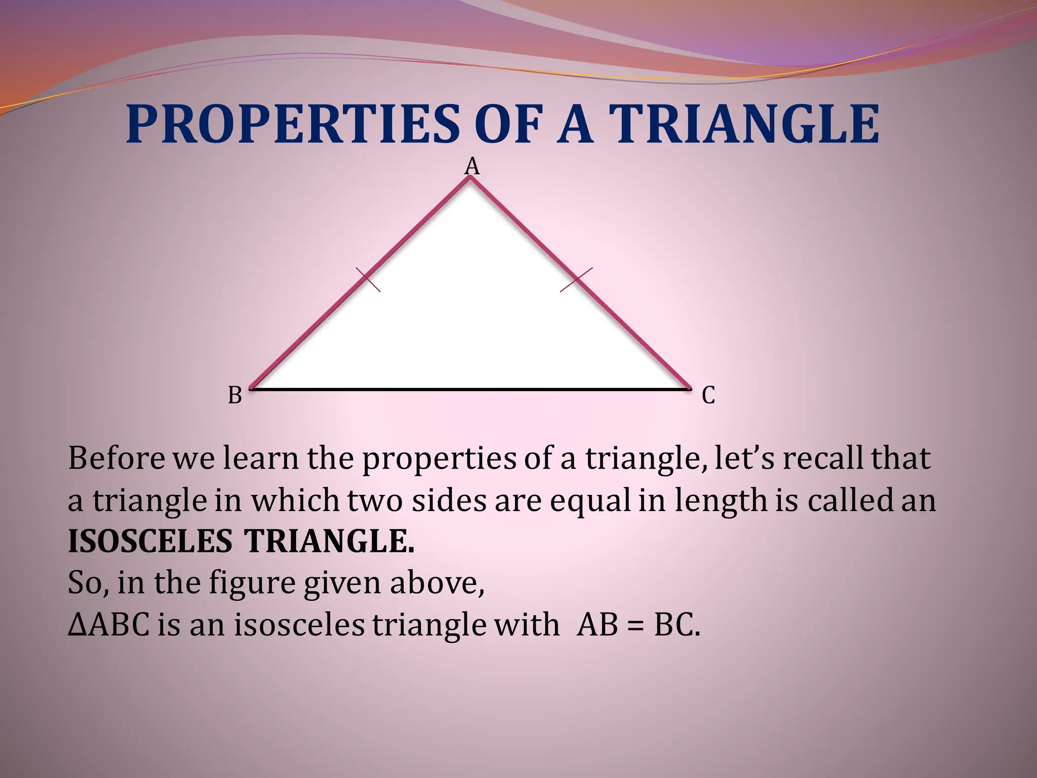 PROPERTIES OF A TRIANGLE
A
B C
Before we learn the properties of a triangle, let’s recall that
a triangle in which two sides are equal in length is called an
ISOSCELES TRIANGLE.
So, in the figure given above,
∆ABC is an isosceles triangle with AB = BC.
 