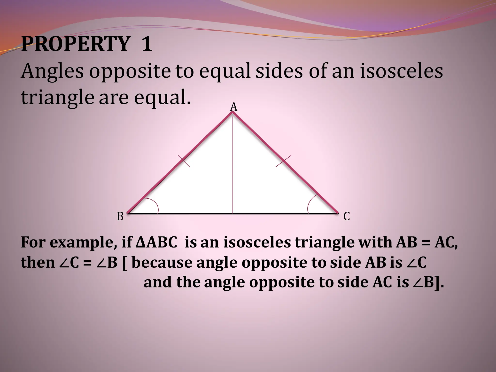 PROPERTY 1
Angles opposite to equal sides of an isosceles
triangle are equal.
B C
A
For example, if ∆ABC is an isosceles triangle with AB = AC,
then ∠C = ∠B [ because angle opposite to side AB is ∠C
and the angle opposite to side AC is ∠B].
 
