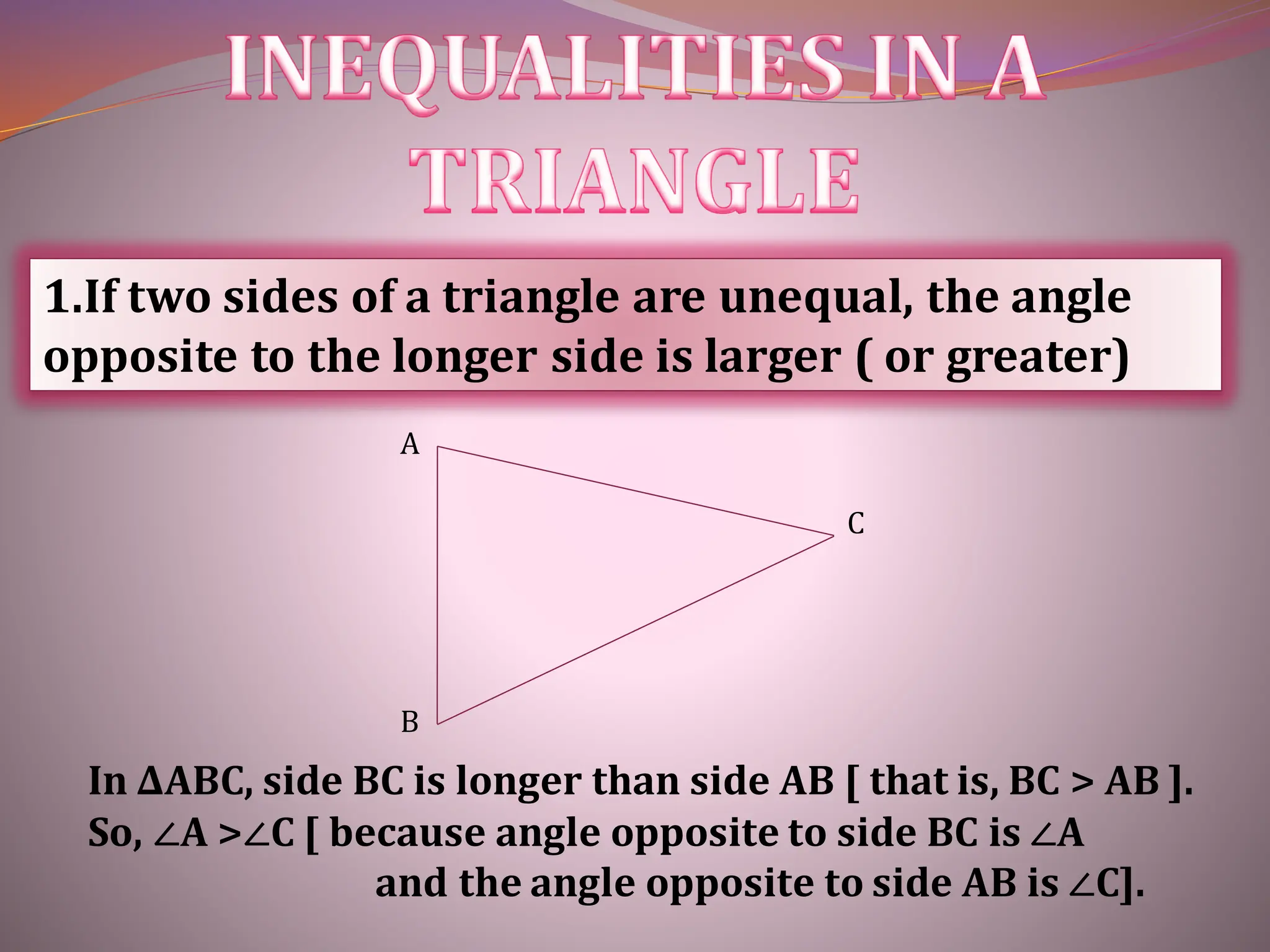 1.If two sides of a triangle are unequal, the angle
opposite to the longer side is larger ( or greater)
In ∆ABC, side BC is longer than side AB [ that is, BC > AB ].
So, ∠A >∠C [ because angle opposite to side BC is ∠A
and the angle opposite to side AB is ∠C].
A
C
B
 