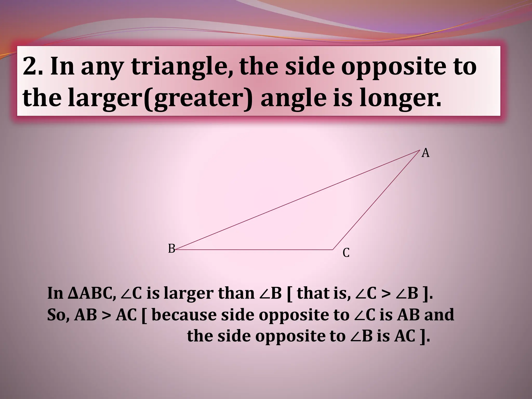 2. In any triangle, the side opposite to
the larger(greater) angle is longer.
In ∆ABC, ∠C is larger than ∠B [ that is, ∠C > ∠B ].
So, AB > AC [ because side opposite to ∠C is AB and
the side opposite to ∠B is AC ].
C
B
A
 