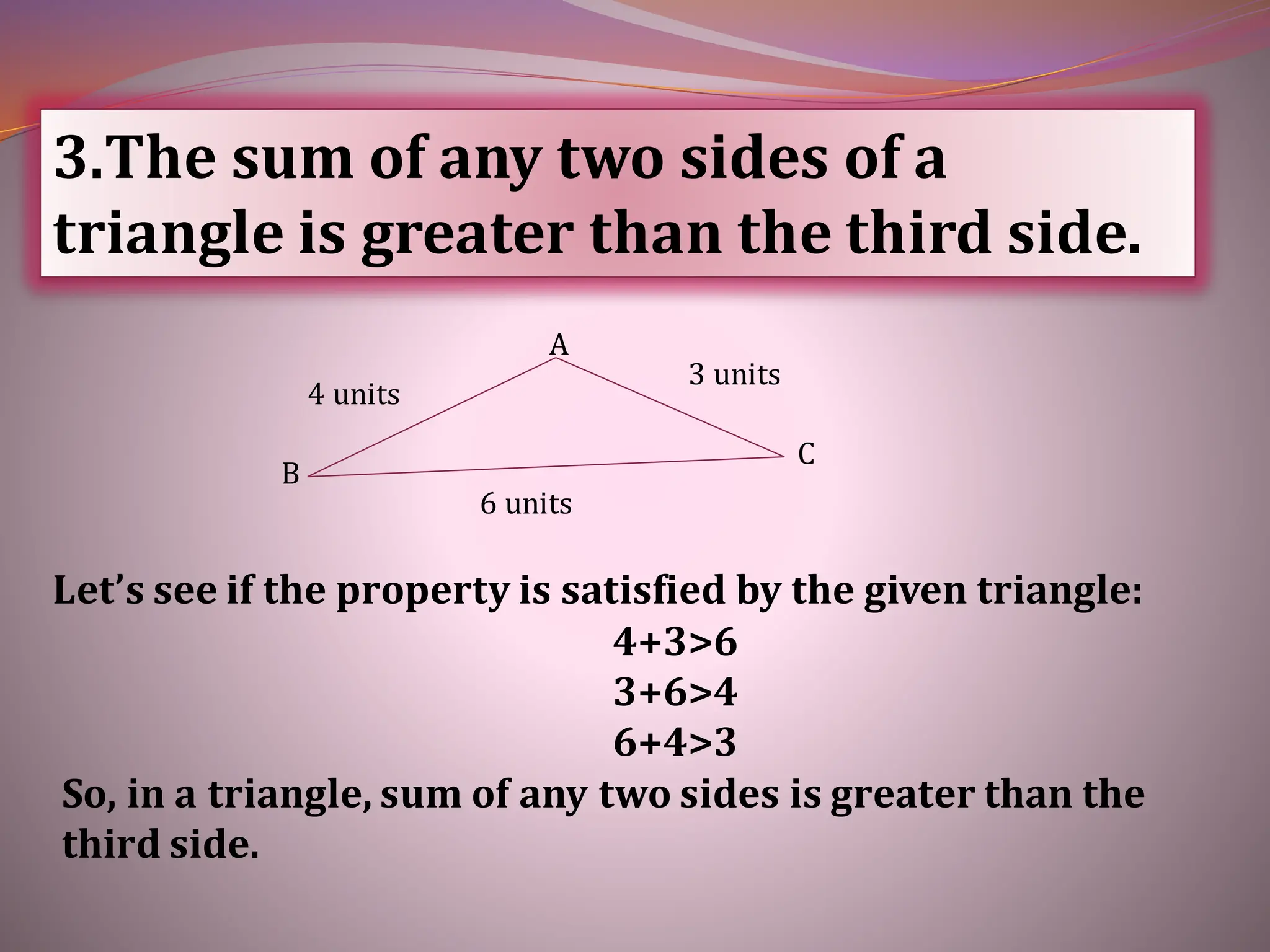 3.The sum of any two sides of a
triangle is greater than the third side.
Let’s see if the property is satisfied by the given triangle:
4+3>6
3+6>4
6+4>3
So, in a triangle, sum of any two sides is greater than the
third side.
6 units
4 units
3 units
C
B
A
 
