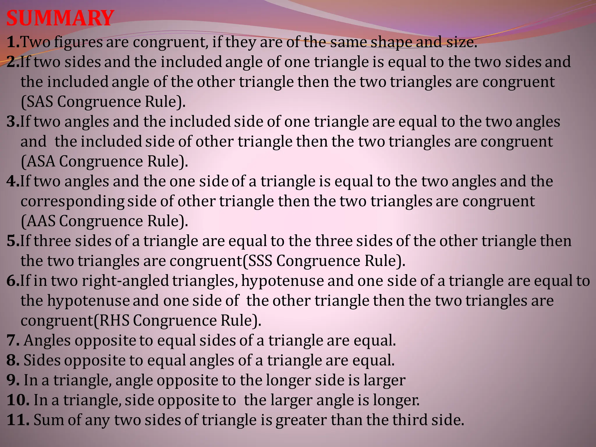 SUMMARY
1.Two figures are congruent, if they are of the same shape and size.
2.If two sides and the includedangle of one triangle is equal to the two sides and
the includedangle of the other triangle then the two triangles are congruent
(SAS Congruence Rule).
3.If two angles and the includedside of one triangle are equal to the two angles
and the includedside of other triangle then the two triangles are congruent
(ASA Congruence Rule).
4.If two angles and the one sideof a triangle is equal to the two angles and the
correspondingside of other triangle then the two triangles are congruent
(AAS Congruence Rule).
5.If three sides of a triangle are equal to the three sides of the other triangle then
the two triangles are congruent(SSS Congruence Rule).
6.If in two right-angledtriangles, hypotenuse and one side of a triangle are equal to
the hypotenuseand one side of the other triangle then the two triangles are
congruent(RHS Congruence Rule).
7. Angles oppositeto equal sides of a triangle are equal.
8. Sides opposite to equal angles of a triangle are equal.
9. In a triangle, angle opposite to the longer side is larger
10. In a triangle, side oppositeto the larger angle is longer.
11. Sum of any two sides of triangle is greater than the third side.
 