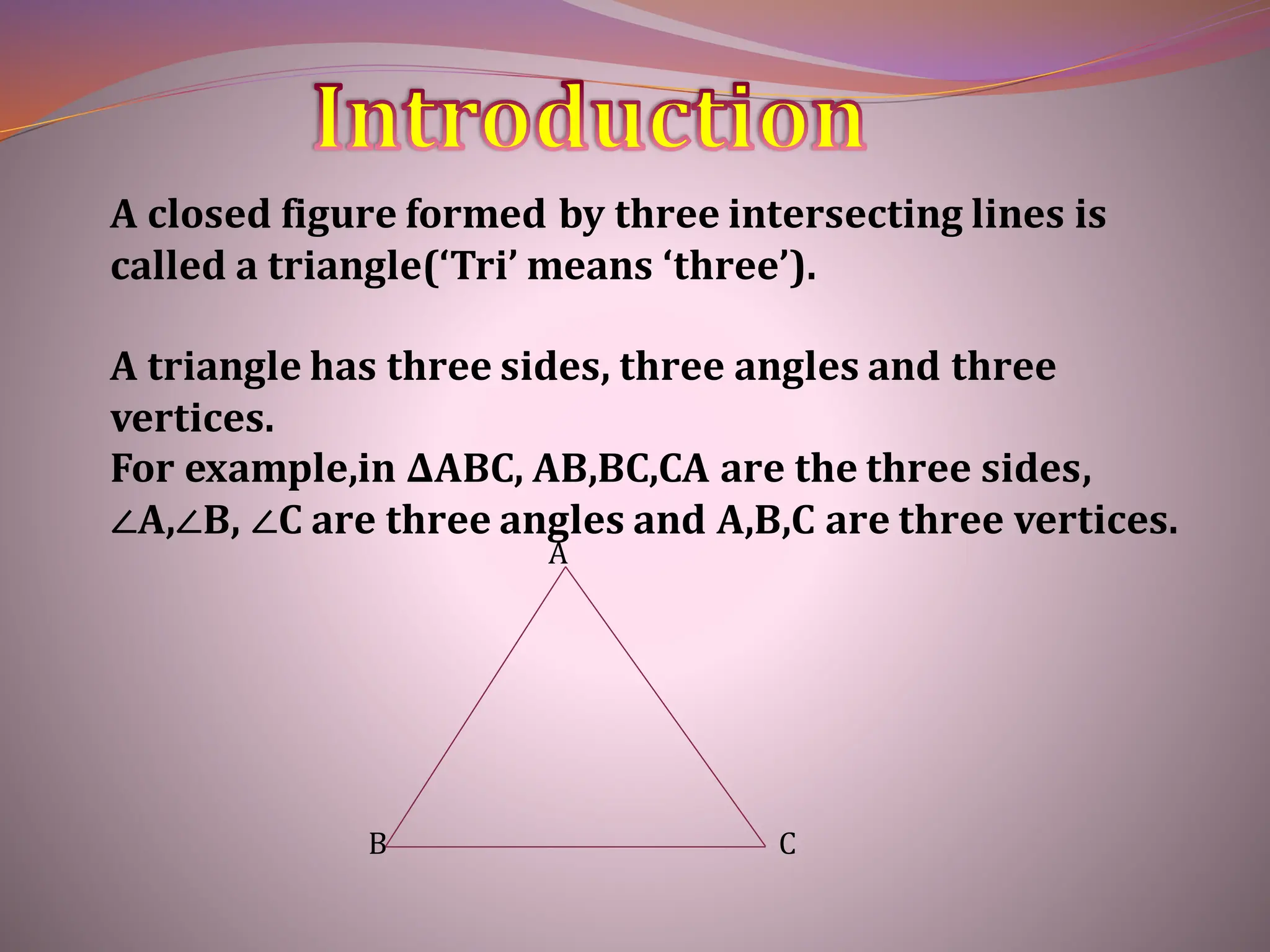 A closed figure formed by three intersecting lines is
called a triangle(‘Tri’ means ‘three’).
A triangle has three sides, three angles and three
vertices.
For example,in ∆ABC, AB,BC,CA are the three sides,
∠A,∠B, ∠C are three angles and A,B,C are three vertices.
A
B C
 