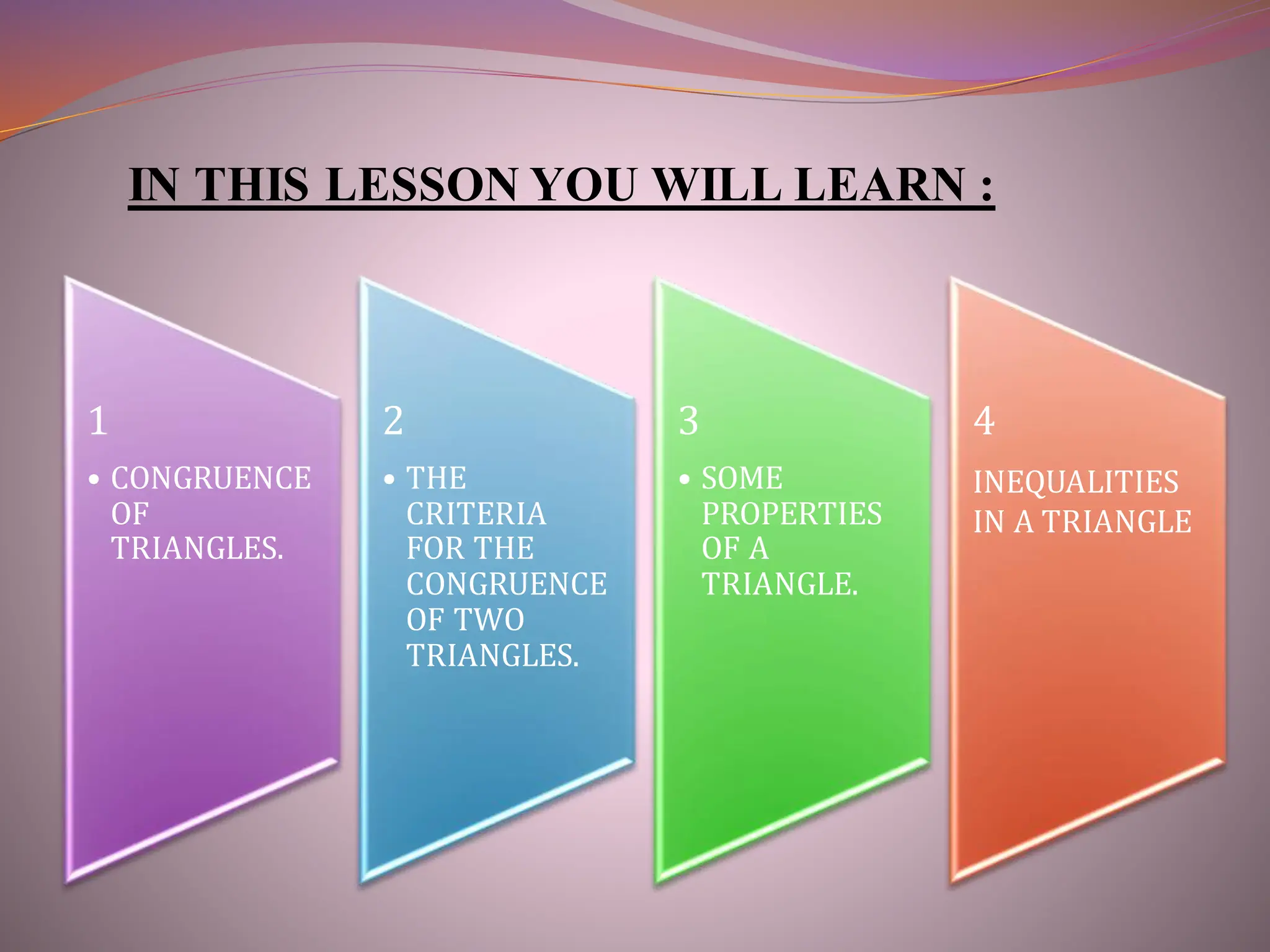 IN THIS LESSON YOU WILL LEARN :
1
• CONGRUENCE
OF
TRIANGLES.
2
• THE
CRITERIA
FOR THE
CONGRUENCE
OF TWO
TRIANGLES.
3
• SOME
PROPERTIES
OF A
TRIANGLE.
4
INEQUALITIES
IN A TRIANGLE
 