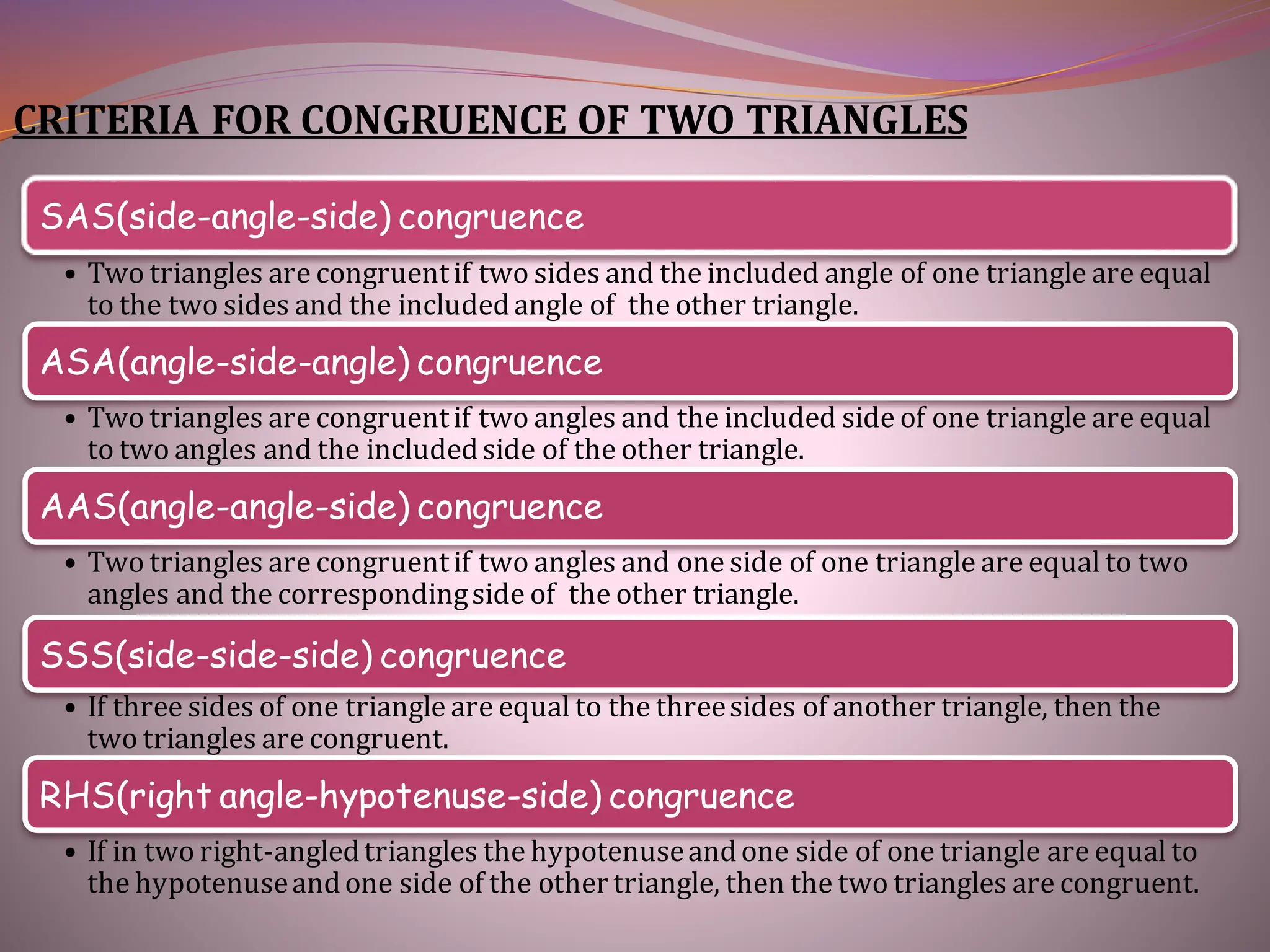 CRITERIA FOR CONGRUENCE OF TWO TRIANGLES
SAS(side-angle-side) congruence
• Two triangles are congruentif two sides and the included angle of one triangle are equal
to the two sides and the includedangle of the other triangle.
ASA(angle-side-angle) congruence
• Two triangles are congruentif two angles and the included side of one triangle are equal
to two angles and the includedside of the other triangle.
AAS(angle-angle-side) congruence
• Two triangles are congruentif two angles and one side of one triangle are equal to two
angles and the correspondingside of the other triangle.
SSS(side-side-side) congruence
• If three sides of one triangle are equal to the threesides of another triangle, then the
two triangles are congruent.
RHS(right angle-hypotenuse-side) congruence
• If in two right-angledtriangles the hypotenuseandone side of one triangle are equal to
the hypotenuseandone side of the othertriangle, then the two triangles are congruent.
 