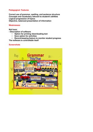 Pedagogical Features
Correct use of grammar, spelling, and sentence structure
Concepts and vocabulary relevant to student's abilities
Logical progression of topics
Objective, balanced presentation of information
Weaknesses
Not have:
- Description of software
• Option for printing /downloading text
• Save option for activities
• Record-keeping feature to monitor student progress
The software is controllable itself
Screenshots
 