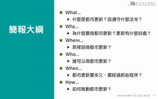 -2-本基金會版權所有 2020 第2版©
◼ What…
什麼是都市更新？該遵守什麼法令？
◼ Why…
為什麼要做都市更新？更新有什麼好處？
◼ Where…
那裡該做都市更新？
◼ Who…
誰可以做都市更新？
◼ When…
都市更新要...