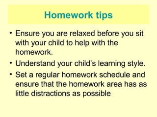 Homework tips Ensure you are relaxed before you sit with your child to help with the homework. Understand your child’s learning style. Set a regular homework schedule and ensure that the homework area has as little distractions as possible 