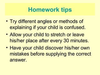 Homework tips Try different angles or methods of explaining if your child is confused. Allow your child to stretch or leave his/her place after every 30 minutes. Have your child discover his/her own mistakes before supplying the correct answer. 