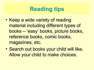 Reading tips Keep a wide variety of reading material including different types of books – ‘easy’ books, picture books, reference books, comic books, magazines, etc. Search out books your child will like. Allow your child to make choices. 