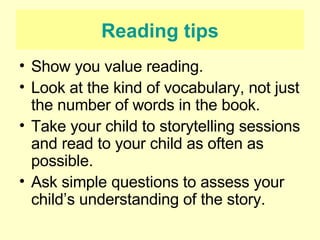 Reading tips Show you value reading. Look at the kind of vocabulary, not just the number of words in the book. Take your child to storytelling sessions and read to your child as often as possible. Ask simple questions to assess your child’s understanding of the story. 