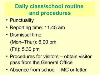 Daily class/school routine  and procedures Punctuality Reporting time: 11.45 am Dismissal time:  (Mon–Thur): 6.00 pm (Fri): 5.30 pm Procedures for visitors – obtain visitor pass from the General Office Absence from school – MC or letter 