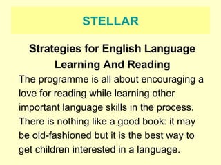 STELLAR Strategies for English Language Learning And Reading The programme is all about encouraging a love for reading while learning other important language skills in the process.  There is nothing like a good book: it may be old-fashioned but it is the best way to get children interested in a language. 