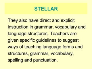 STELLAR They also have direct and explicit instruction in grammar, vocabulary and language structures. Teachers are given specific guidelines to suggest ways of teaching language forms and structures, grammar, vocabulary, spelling and punctuation.  
