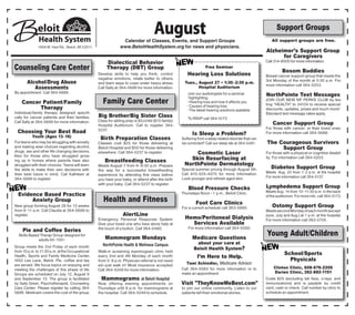 AugustCalendar of Classes, Events, and Support Groups
www.BeloitHealthSystem.org for news and physicians.
Dialectical Behavior
Therapy (DBT) Group
Develop skills to help you think, control
negative emotions, relate better to others,
and learn ways to cope under heavy stress.
Call Sally at 364-5686 for more information.
Family Care Center
Big Brother/Big Sister Class
Class for sibling prep is $5/child ($10 family).
Hospital Auditorium. Call to register 364-
5237.
Birth Preparation Classes
Classes cost $25 for those delivering at
Beloit Hospital and $50 for those delivering
elsewhere. Call 364-5237 to register.
Breastfeeding Classes
Meets August 7 from 6–8:30 p.m. Prepare
the way for a successful breastfeeding
experience by attending this class before
you have your baby, or attend after the birth
with your baby. Call 364-5237 to register.
Health and Fitness
AlertLine
Emergency Personal Response System.
Give your loved one who lives alone help at
the touch of a button. Call 364-5480.
Mammogram Mondays
NorthPointe Health & Wellness Campus
Walk-in screening mammogram clinic held
every 2nd and 4th Monday of each month
from 5–8 p.m. Physician referral is not need-
ed—just walk in! Most insurance accepted.
Call 364-5249 for more information.
Mammograms at Beloit Hospital
Now offering evening appointments on
Thursdays until 8 p.m. for mammograms at
the hospital. Call 364-5249 to schedule.
Counseling Care Center
Alcohol/Drug Abuse
Assessments
By appointment. Call 364-5686.
Cancer Patient/Family
Therapy
Individual/family therapy designed specifi-
cally for cancer patients and their families.
Call Sally at 364-5686 for more information.
Choosing Your Best Road
Youth (Ages 13–16)
For teens who may be struggling with anxiety
and making wise choices regarding alcohol,
drugs, sex and other life changing decisions.
Also for those who have struggled grow-
ing up in homes where parents have also
struggled with their choices. Teens will learn
the skills to make their own decisions with
their best future in mind. Call Kathleen at
364-5686 to register.
Evidence Based Practice
Anxiety Group
New group forming August 28 for 13 weeks
from 9–11 a.m. Call Claudia at 364-5686 to
register.
Pie and Coffee Series
Skills Based Therap Group designed for
adults 65–100+
Group meets the 2nd Friday of each month
from10a.m.to11:30a.m.attheOccupational
Health, Sports and Family Medicine Center,
1650 Lee Lane, Beloit. Pie, coffee and tea
are served. We focus topics on enjoying and
meeting the challenges of this phase of life.
Groups are scheduled on July 12, August 9
and September 13. The group is facilitated
by Sally Greer, Psychotherapist, Counseling
Care Center. Please register by calling 364-
5686. Medicare covers the cost of the group.
Free Seminar
Hearing Loss Solutions
Tues., August 27 • 1:30–2:30 p.m.
Hospital Auditorium
Join our audiologists for a seminar
highlighting:
• Hearing loss and how it affects you
• Causes of hearing loss
• The latest hearing solutions available
To RSVP call 364-5173
Is Sleep a Problem?
Suffering from a sleep related disorder that can
be corrected? Call our sleep lab at 364-5481.
Cosmetic Laser
Skin Resurfacing at
NorthPointe Dermatology
Special summer pricing through August 5th.
Call 815-525-4070 for more information.
Look younger and refresh aged skin.
Blood Pressure Checks
Thursdays Noon - 1 p.m., Beloit Clinic.
Foot Care Clinics
For a current schedule call 363-5885.
Hemo/Peritoneal Dialysis
Services Available
For more information call 364-5580.
Medicare Questions
about your care at
Beloit Health System?
I’m Here to Help.
Tami Schindler, Medicare Advisor
Call 364-5583 for more information or to
make an appointment.
Visit "TheyKnowMeBest.com"
to join our online community. Listen to our
patients tell their emotional stories.
1969 W. Hart Rd., Beloit, WI 53511
Support Groups
All support groups are free.
Alzheimer’s Support Group
for Caregivers
Call 314-8500 for more information.
Bosom Buddies
Breast cancer support group that meets the
3rd Monday of the month at 5:30 p.m. For
more information call 364-5253.
NorthPointe Text Messages
JOIN OUR NEW NP PERKS CLUB by tex-
ting "HEALTH" to 24104 to receive special
discounts, updates, prizes and much more!
Standard text message rates apply.
Cancer Support Group
For those with cancer, or their loved ones.
For more information call 364-5686.
The Courageous Survivors
Support Group
For those with a physical or cognitive disabil-
ity. For information call 364-5203.
Diabetes Support Group
Meets Aug. 20 from 1–2 p.m. at the hospital
For more information call 364-5137.
Lymphedema Support Group
Meets Aug. 14 from 10–11:30 a.m. in the back
of the auditorium. For more info. call 364-5173.
Ostomy Support Group
MeetssecondMondayofeachmonth(except
June, July and Aug.) at 1 p.m. at the hospital.
For more information call 363-5705.
Young Adult/Children
School/Sports
Physicals
Clinton Clinic, 608-676-2206
Darien Clinic, 262-882-1151
Costs $25 (excluding lab fees, x-rays, and
immunizations) and is payable by credit
card, cash or check. Call number by clinic to
schedule an appointment.
 