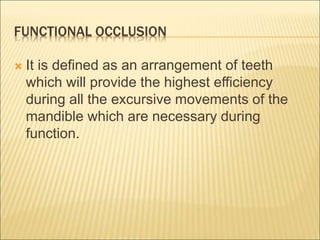 FUNCTIONAL OCCLUSION
 It is defined as an arrangement of teeth
which will provide the highest efficiency
during all the excursive movements of the
mandible which are necessary during
function.
 