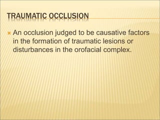 TRAUMATIC OCCLUSION
 An occlusion judged to be causative factors
in the formation of traumatic lesions or
disturbances in the orofacial complex.
 