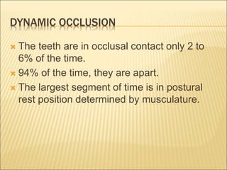 DYNAMIC OCCLUSION
 The teeth are in occlusal contact only 2 to
6% of the time.
 94% of the time, they are apart.
 The largest segment of time is in postural
rest position determined by musculature.
 