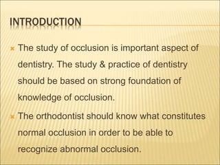 INTRODUCTION
 The study of occlusion is important aspect of
dentistry. The study & practice of dentistry
should be based on strong foundation of
knowledge of occlusion.
 The orthodontist should know what constitutes
normal occlusion in order to be able to
recognize abnormal occlusion.
 